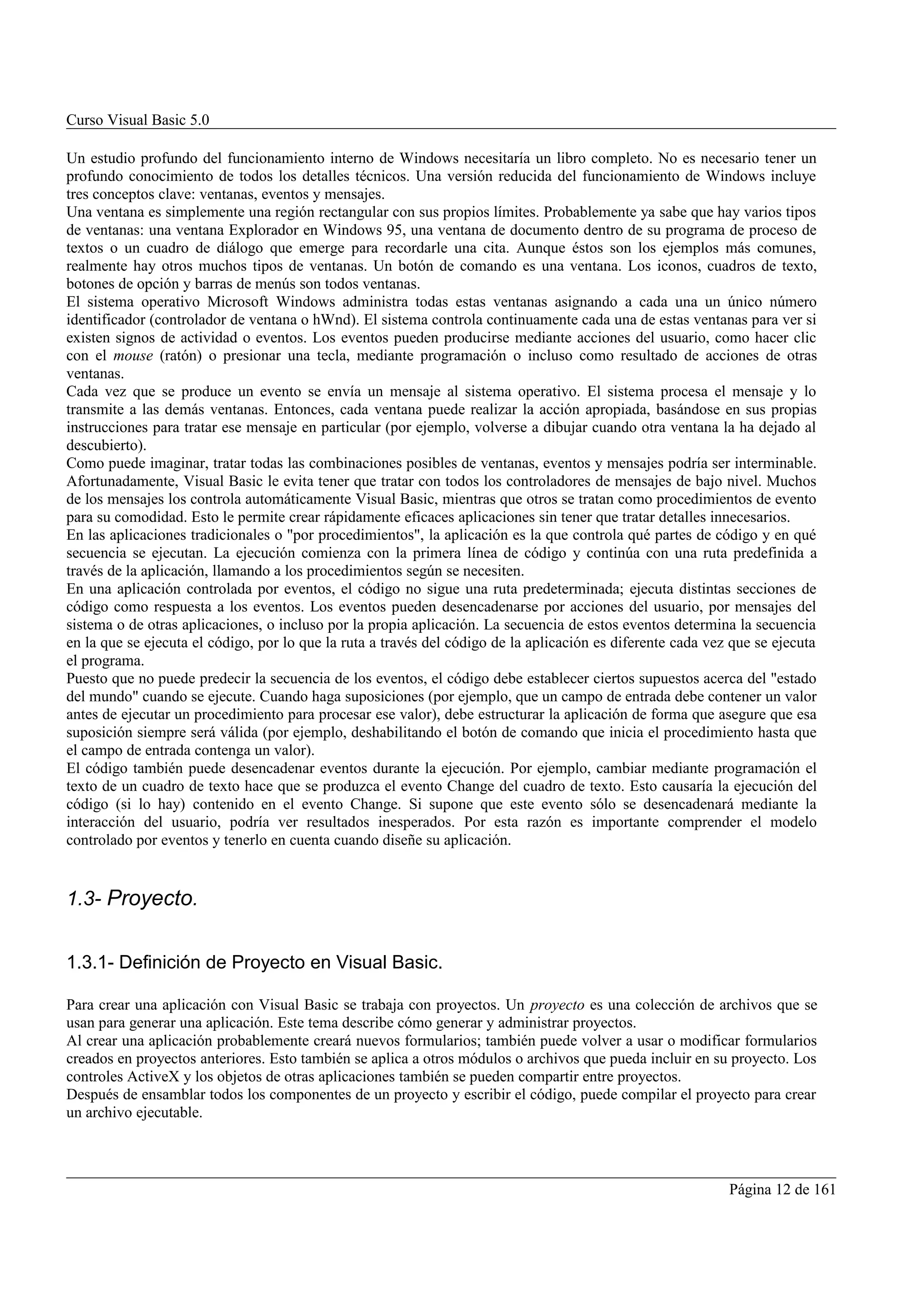 Curso Visual Basic 5.0

Un estudio profundo del funcionamiento interno de Windows necesitaría un libro completo. No es necesario tener un
profundo conocimiento de todos los detalles técnicos. Una versión reducida del funcionamiento de Windows incluye
tres conceptos clave: ventanas, eventos y mensajes.
Una ventana es simplemente una región rectangular con sus propios límites. Probablemente ya sabe que hay varios tipos
de ventanas: una ventana Explorador en Windows 95, una ventana de documento dentro de su programa de proceso de
textos o un cuadro de diálogo que emerge para recordarle una cita. Aunque éstos son los ejemplos más comunes,
realmente hay otros muchos tipos de ventanas. Un botón de comando es una ventana. Los iconos, cuadros de texto,
botones de opción y barras de menús son todos ventanas.
El sistema operativo Microsoft Windows administra todas estas ventanas asignando a cada una un único número
identificador (controlador de ventana o hWnd). El sistema controla continuamente cada una de estas ventanas para ver si
existen signos de actividad o eventos. Los eventos pueden producirse mediante acciones del usuario, como hacer clic
con el mouse (ratón) o presionar una tecla, mediante programación o incluso como resultado de acciones de otras
ventanas.
Cada vez que se produce un evento se envía un mensaje al sistema operativo. El sistema procesa el mensaje y lo
transmite a las demás ventanas. Entonces, cada ventana puede realizar la acción apropiada, basándose en sus propias
instrucciones para tratar ese mensaje en particular (por ejemplo, volverse a dibujar cuando otra ventana la ha dejado al
descubierto).
Como puede imaginar, tratar todas las combinaciones posibles de ventanas, eventos y mensajes podría ser interminable.
Afortunadamente, Visual Basic le evita tener que tratar con todos los controladores de mensajes de bajo nivel. Muchos
de los mensajes los controla automáticamente Visual Basic, mientras que otros se tratan como procedimientos de evento
para su comodidad. Esto le permite crear rápidamente eficaces aplicaciones sin tener que tratar detalles innecesarios.
En las aplicaciones tradicionales o "por procedimientos", la aplicación es la que controla qué partes de código y en qué
secuencia se ejecutan. La ejecución comienza con la primera línea de código y continúa con una ruta predefinida a
través de la aplicación, llamando a los procedimientos según se necesiten.
En una aplicación controlada por eventos, el código no sigue una ruta predeterminada; ejecuta distintas secciones de
código como respuesta a los eventos. Los eventos pueden desencadenarse por acciones del usuario, por mensajes del
sistema o de otras aplicaciones, o incluso por la propia aplicación. La secuencia de estos eventos determina la secuencia
en la que se ejecuta el código, por lo que la ruta a través del código de la aplicación es diferente cada vez que se ejecuta
el programa.
Puesto que no puede predecir la secuencia de los eventos, el código debe establecer ciertos supuestos acerca del "estado
del mundo" cuando se ejecute. Cuando haga suposiciones (por ejemplo, que un campo de entrada debe contener un valor
antes de ejecutar un procedimiento para procesar ese valor), debe estructurar la aplicación de forma que asegure que esa
suposición siempre será válida (por ejemplo, deshabilitando el botón de comando que inicia el procedimiento hasta que
el campo de entrada contenga un valor).
El código también puede desencadenar eventos durante la ejecución. Por ejemplo, cambiar mediante programación el
texto de un cuadro de texto hace que se produzca el evento Change del cuadro de texto. Esto causaría la ejecución del
código (si lo hay) contenido en el evento Change. Si supone que este evento sólo se desencadenará mediante la
interacción del usuario, podría ver resultados inesperados. Por esta razón es importante comprender el modelo
controlado por eventos y tenerlo en cuenta cuando diseñe su aplicación.


1.3- Proyecto.


1.3.1- Definición de Proyecto en Visual Basic.

Para crear una aplicación con Visual Basic se trabaja con proyectos. Un proyecto es una colección de archivos que se
usan para generar una aplicación. Este tema describe cómo generar y administrar proyectos.
Al crear una aplicación probablemente creará nuevos formularios; también puede volver a usar o modificar formularios
creados en proyectos anteriores. Esto también se aplica a otros módulos o archivos que pueda incluir en su proyecto. Los
controles ActiveX y los objetos de otras aplicaciones también se pueden compartir entre proyectos.
Después de ensamblar todos los componentes de un proyecto y escribir el código, puede compilar el proyecto para crear
un archivo ejecutable.



                                                                                                             Página 12 de 161
 