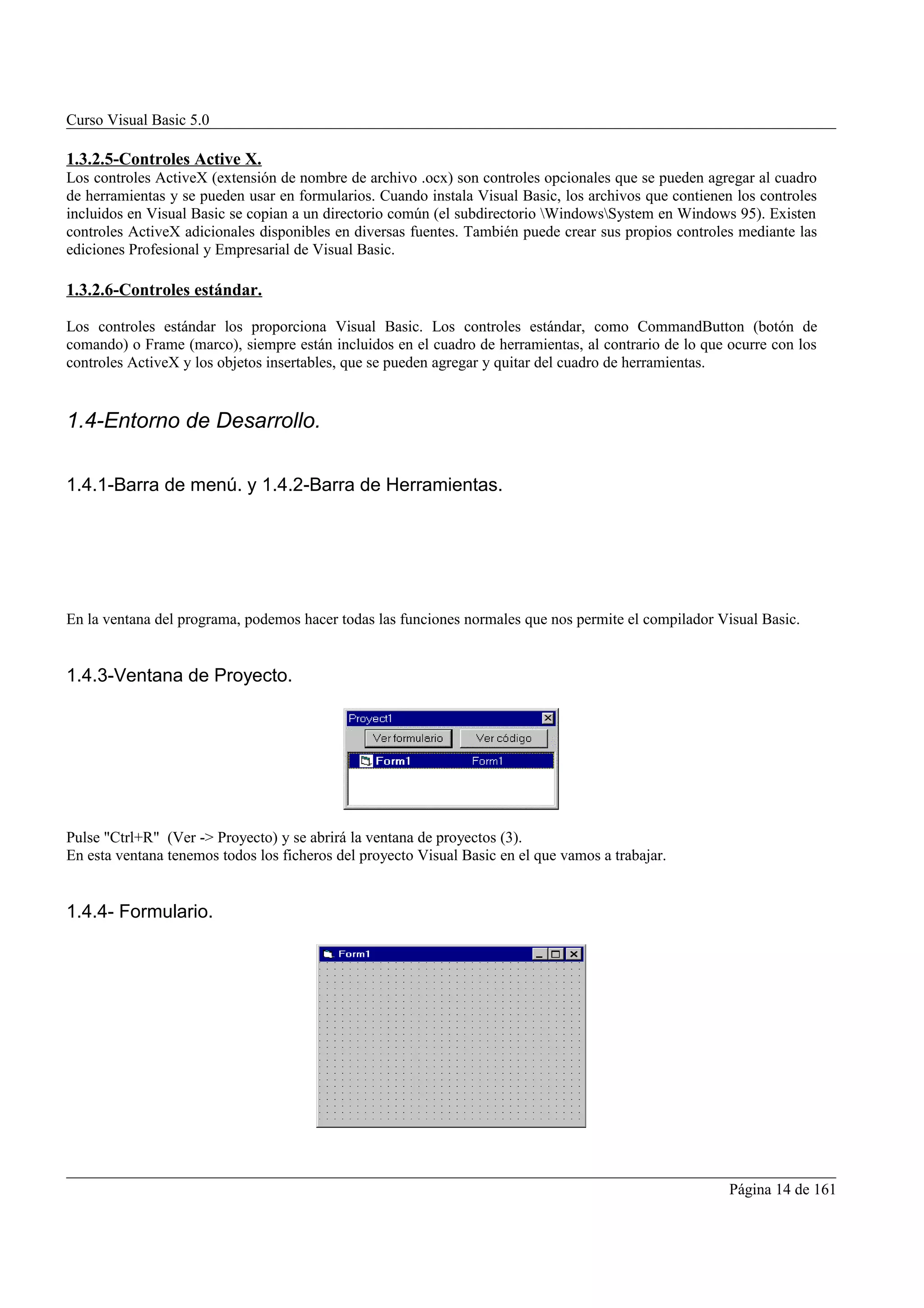 Curso Visual Basic 5.0

1.3.2.5-Controles Active X.
Los controles ActiveX (extensión de nombre de archivo .ocx) son controles opcionales que se pueden agregar al cuadro
de herramientas y se pueden usar en formularios. Cuando instala Visual Basic, los archivos que contienen los controles
incluidos en Visual Basic se copian a un directorio común (el subdirectorio WindowsSystem en Windows 95). Existen
controles ActiveX adicionales disponibles en diversas fuentes. También puede crear sus propios controles mediante las
ediciones Profesional y Empresarial de Visual Basic.

1.3.2.6-Controles estándar.

Los controles estándar los proporciona Visual Basic. Los controles estándar, como CommandButton (botón de
comando) o Frame (marco), siempre están incluidos en el cuadro de herramientas, al contrario de lo que ocurre con los
controles ActiveX y los objetos insertables, que se pueden agregar y quitar del cuadro de herramientas.


1.4-Entorno de Desarrollo.

1.4.1-Barra de menú. y 1.4.2-Barra de Herramientas.




En la ventana del programa, podemos hacer todas las funciones normales que nos permite el compilador Visual Basic.


1.4.3-Ventana de Proyecto.




Pulse "Ctrl+R" (Ver -> Proyecto) y se abrirá la ventana de proyectos (3).
En esta ventana tenemos todos los ficheros del proyecto Visual Basic en el que vamos a trabajar.


1.4.4- Formulario.




                                                                                                        Página 14 de 161
 