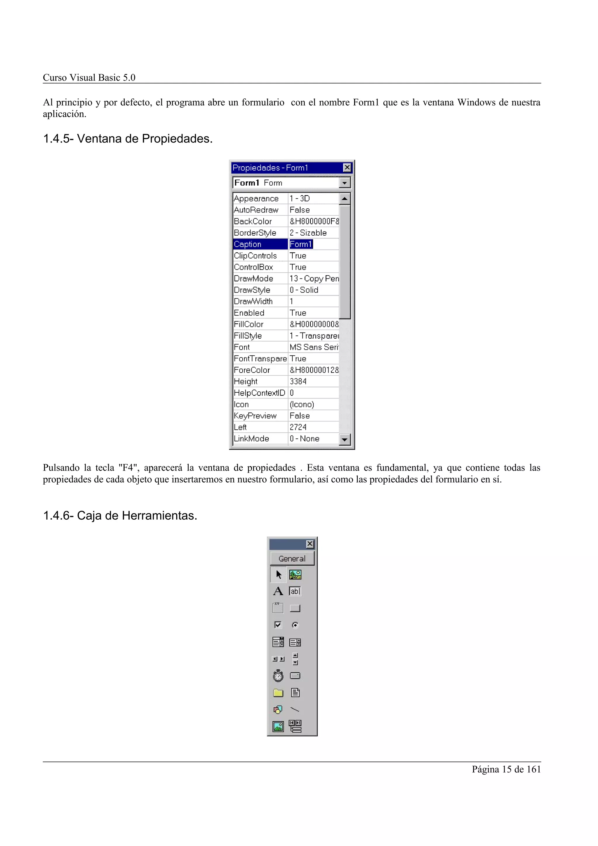 Curso Visual Basic 5.0

Al principio y por defecto, el programa abre un formulario con el nombre Form1 que es la ventana Windows de nuestra
aplicación.

1.4.5- Ventana de Propiedades.




Pulsando la tecla "F4", aparecerá la ventana de propiedades . Esta ventana es fundamental, ya que contiene todas las
propiedades de cada objeto que insertaremos en nuestro formulario, así como las propiedades del formulario en sí.


1.4.6- Caja de Herramientas.




                                                                                                    Página 15 de 161
 
