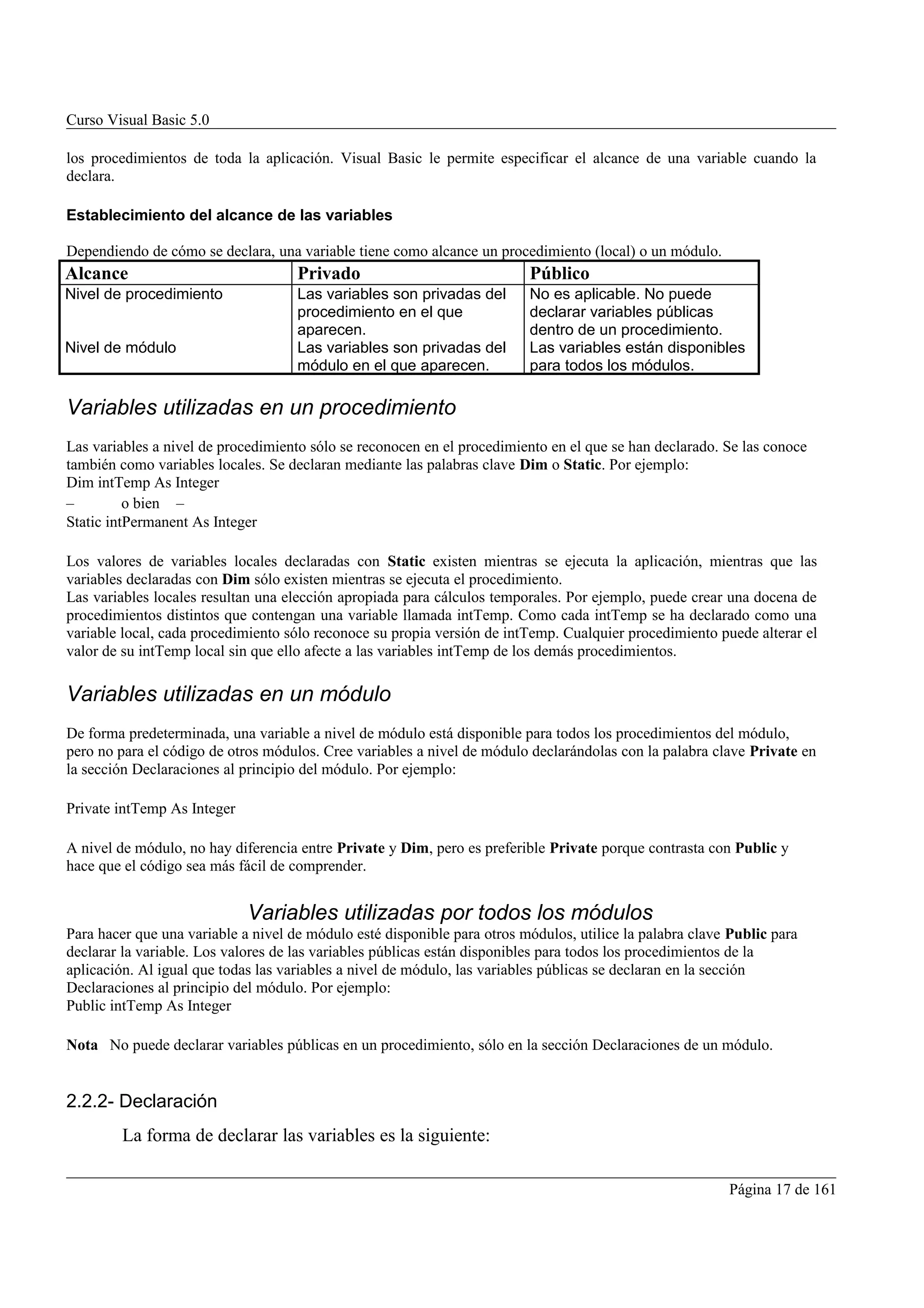Curso Visual Basic 5.0

los procedimientos de toda la aplicación. Visual Basic le permite especificar el alcance de una variable cuando la
declara.

Establecimiento del alcance de las variables

Dependiendo de cómo se declara, una variable tiene como alcance un procedimiento (local) o un módulo.
Alcance                              Privado                              Público
Nivel de procedimiento               Las variables son privadas del       No es aplicable. No puede
                                     procedimiento en el que              declarar variables públicas
                                     aparecen.                            dentro de un procedimiento.
Nivel de módulo                      Las variables son privadas del       Las variables están disponibles
                                     módulo en el que aparecen.           para todos los módulos.

Variables utilizadas en un procedimiento
Las variables a nivel de procedimiento sólo se reconocen en el procedimiento en el que se han declarado. Se las conoce
también como variables locales. Se declaran mediante las palabras clave Dim o Static. Por ejemplo:
Dim intTemp As Integer
–         o bien –
Static intPermanent As Integer

Los valores de variables locales declaradas con Static existen mientras se ejecuta la aplicación, mientras que las
variables declaradas con Dim sólo existen mientras se ejecuta el procedimiento.
Las variables locales resultan una elección apropiada para cálculos temporales. Por ejemplo, puede crear una docena de
procedimientos distintos que contengan una variable llamada intTemp. Como cada intTemp se ha declarado como una
variable local, cada procedimiento sólo reconoce su propia versión de intTemp. Cualquier procedimiento puede alterar el
valor de su intTemp local sin que ello afecte a las variables intTemp de los demás procedimientos.

Variables utilizadas en un módulo
De forma predeterminada, una variable a nivel de módulo está disponible para todos los procedimientos del módulo,
pero no para el código de otros módulos. Cree variables a nivel de módulo declarándolas con la palabra clave Private en
la sección Declaraciones al principio del módulo. Por ejemplo:

Private intTemp As Integer

A nivel de módulo, no hay diferencia entre Private y Dim, pero es preferible Private porque contrasta con Public y
hace que el código sea más fácil de comprender.


                             Variables utilizadas por todos los módulos
Para hacer que una variable a nivel de módulo esté disponible para otros módulos, utilice la palabra clave Public para
declarar la variable. Los valores de las variables públicas están disponibles para todos los procedimientos de la
aplicación. Al igual que todas las variables a nivel de módulo, las variables públicas se declaran en la sección
Declaraciones al principio del módulo. Por ejemplo:
Public intTemp As Integer

Nota No puede declarar variables públicas en un procedimiento, sólo en la sección Declaraciones de un módulo.


2.2.2- Declaración
         La forma de declarar las variables es la siguiente:

                                                                                                          Página 17 de 161
 