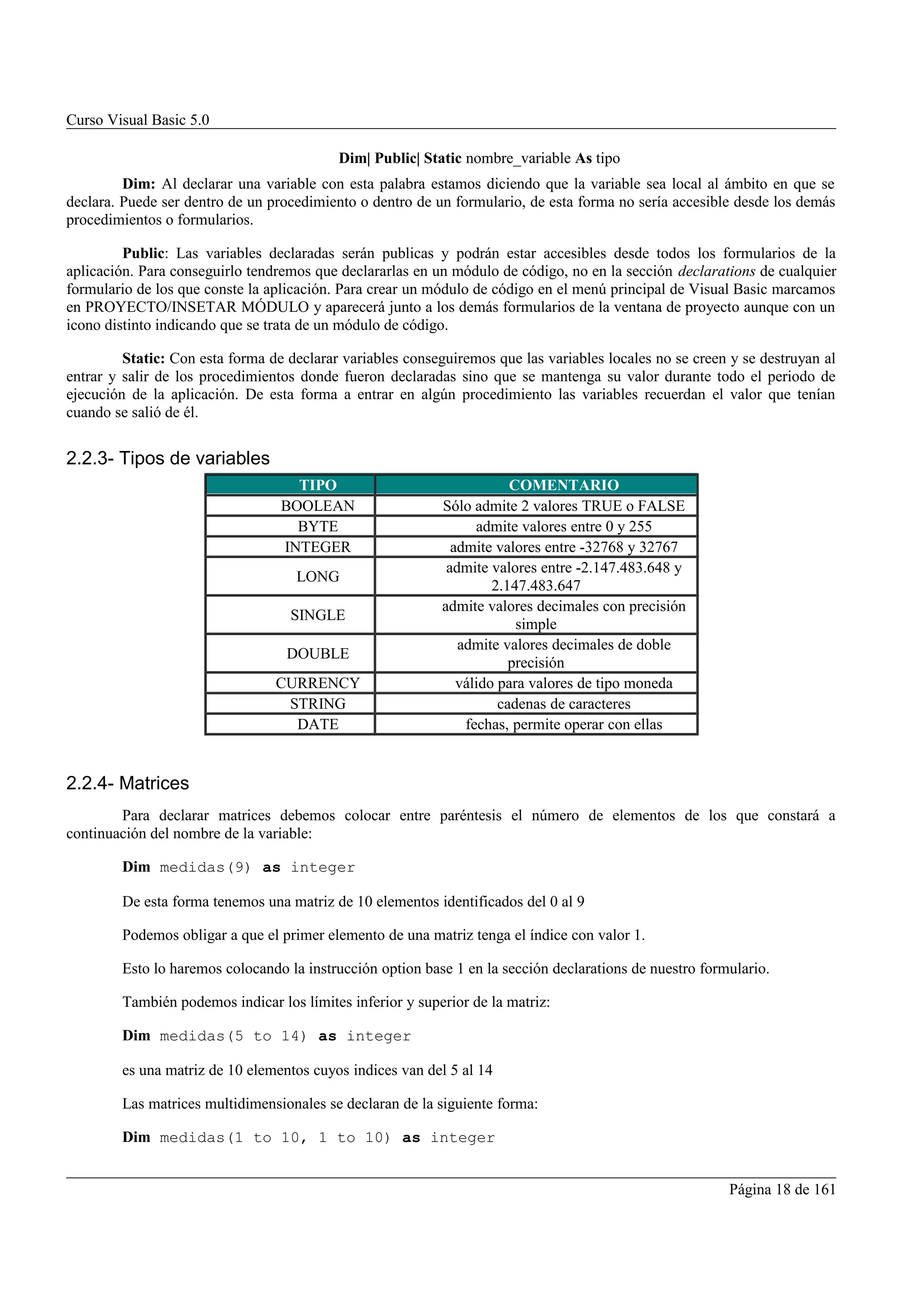 Curso Visual Basic 5.0

                                           Dim| Public| Static nombre_variable As tipo
         Dim: Al declarar una variable con esta palabra estamos diciendo que la variable sea local al ámbito en que se
declara. Puede ser dentro de un procedimiento o dentro de un formulario, de esta forma no sería accesible desde los demás
procedimientos o formularios.

         Public: Las variables declaradas serán publicas y podrán estar accesibles desde todos los formularios de la
aplicación. Para conseguirlo tendremos que declararlas en un módulo de código, no en la sección declarations de cualquier
formulario de los que conste la aplicación. Para crear un módulo de código en el menú principal de Visual Basic marcamos
en PROYECTO/INSETAR MÓDULO y aparecerá junto a los demás formularios de la ventana de proyecto aunque con un
icono distinto indicando que se trata de un módulo de código.

         Static: Con esta forma de declarar variables conseguiremos que las variables locales no se creen y se destruyan al
entrar y salir de los procedimientos donde fueron declaradas sino que se mantenga su valor durante todo el periodo de
ejecución de la aplicación. De esta forma a entrar en algún procedimiento las variables recuerdan el valor que tenían
cuando se salió de él.


2.2.3- Tipos de variables
                                    TIPO                                COMENTARIO
                                  BOOLEAN                   Sólo admite 2 valores TRUE o FALSE
                                    BYTE                          admite valores entre 0 y 255
                                  INTEGER                     admite valores entre -32768 y 32767
                                                             admite valores entre -2.147.483.648 y
                                    LONG
                                                                     2.147.483.647
                                                            admite valores decimales con precisión
                                   SINGLE
                                                                         simple
                                                               admite valores decimales de doble
                                   DOUBLE
                                                                        precisión
                                 CURRENCY                      válido para valores de tipo moneda
                                  STRING                              cadenas de caracteres
                                   DATE                         fechas, permite operar con ellas


2.2.4- Matrices
        Para declarar matrices debemos colocar entre paréntesis el número de elementos de los que constará a
continuación del nombre de la variable:

        Dim medidas(9) as integer

        De esta forma tenemos una matriz de 10 elementos identificados del 0 al 9

        Podemos obligar a que el primer elemento de una matriz tenga el índice con valor 1.

        Esto lo haremos colocando la instrucción option base 1 en la sección declarations de nuestro formulario.

        También podemos indicar los límites inferior y superior de la matriz:

        Dim medidas(5 to 14) as integer

        es una matriz de 10 elementos cuyos indices van del 5 al 14

        Las matrices multidimensionales se declaran de la siguiente forma:

        Dim medidas(1 to 10, 1 to 10) as integer


                                                                                                         Página 18 de 161
 