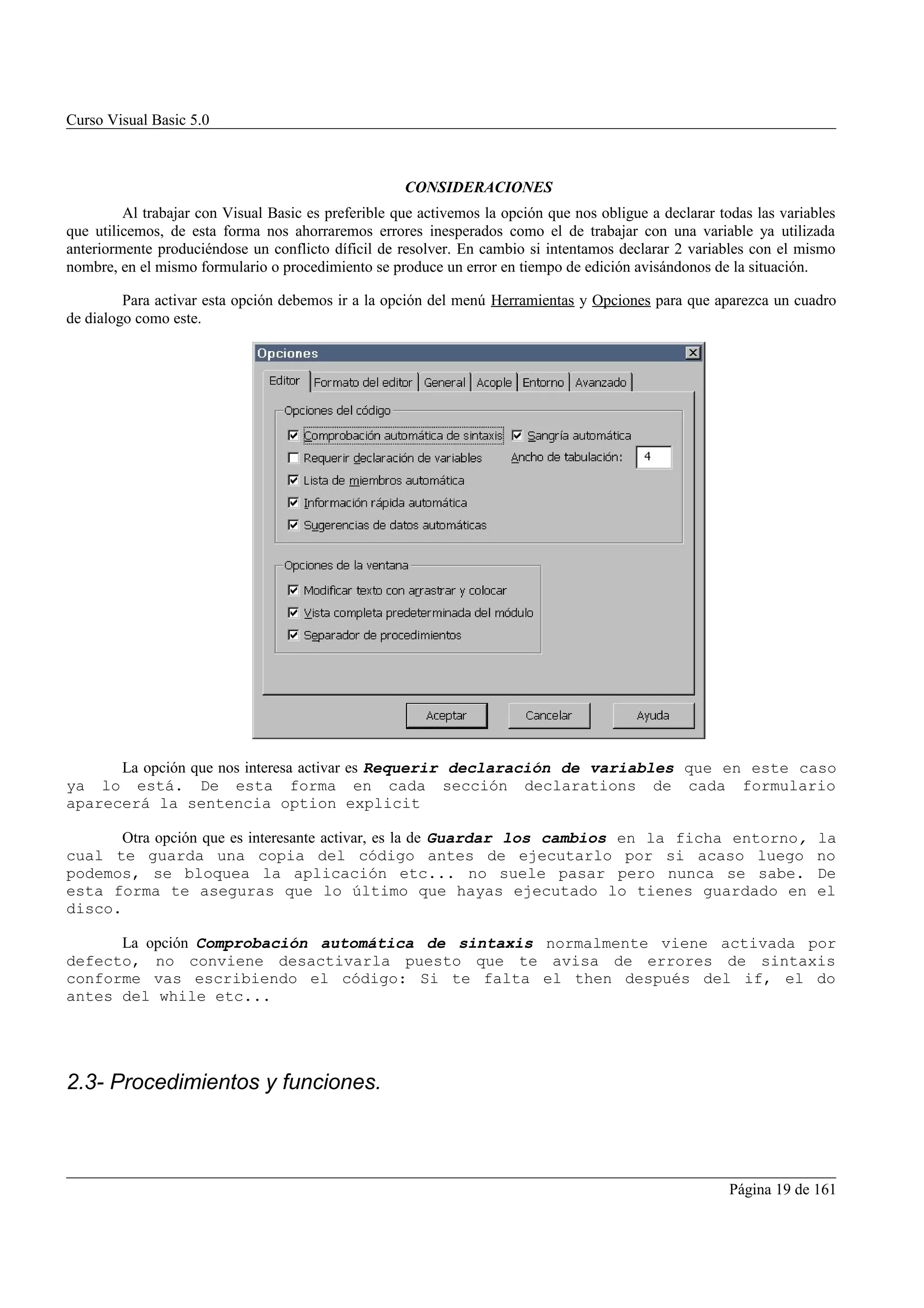Curso Visual Basic 5.0



                                                     CONSIDERACIONES
         Al trabajar con Visual Basic es preferible que activemos la opción que nos obligue a declarar todas las variables
que utilicemos, de esta forma nos ahorraremos errores inesperados como el de trabajar con una variable ya utilizada
anteriormente produciéndose un conflicto díficil de resolver. En cambio si intentamos declarar 2 variables con el mismo
nombre, en el mismo formulario o procedimiento se produce un error en tiempo de edición avisándonos de la situación.

         Para activar esta opción debemos ir a la opción del menú Herramientas y Opciones para que aparezca un cuadro
de dialogo como este.




      La opción que nos interesa activar es Requerir declaración de variables que en este caso
ya lo está. De esta forma en cada sección declarations de cada formulario
aparecerá la sentencia option explicit

       Otra opción que es interesante activar, es la de Guardar los cambios en la ficha entorno,                       la
cual te guarda una copia del código antes de ejecutarlo por si acaso luego                                             no
podemos, se bloquea la aplicación etc... no suele pasar pero nunca se sabe.                                            De
esta forma te aseguras que lo último que hayas ejecutado lo tienes guardado en                                         el
disco.

      La opción Comprobación automática de sintaxis normalmente viene activada por
defecto, no conviene desactivarla puesto que te avisa de errores de sintaxis
conforme vas escribiendo el código: Si te falta el then después del if, el do
antes del while etc...




2.3- Procedimientos y funciones.



                                                                                                         Página 19 de 161
 