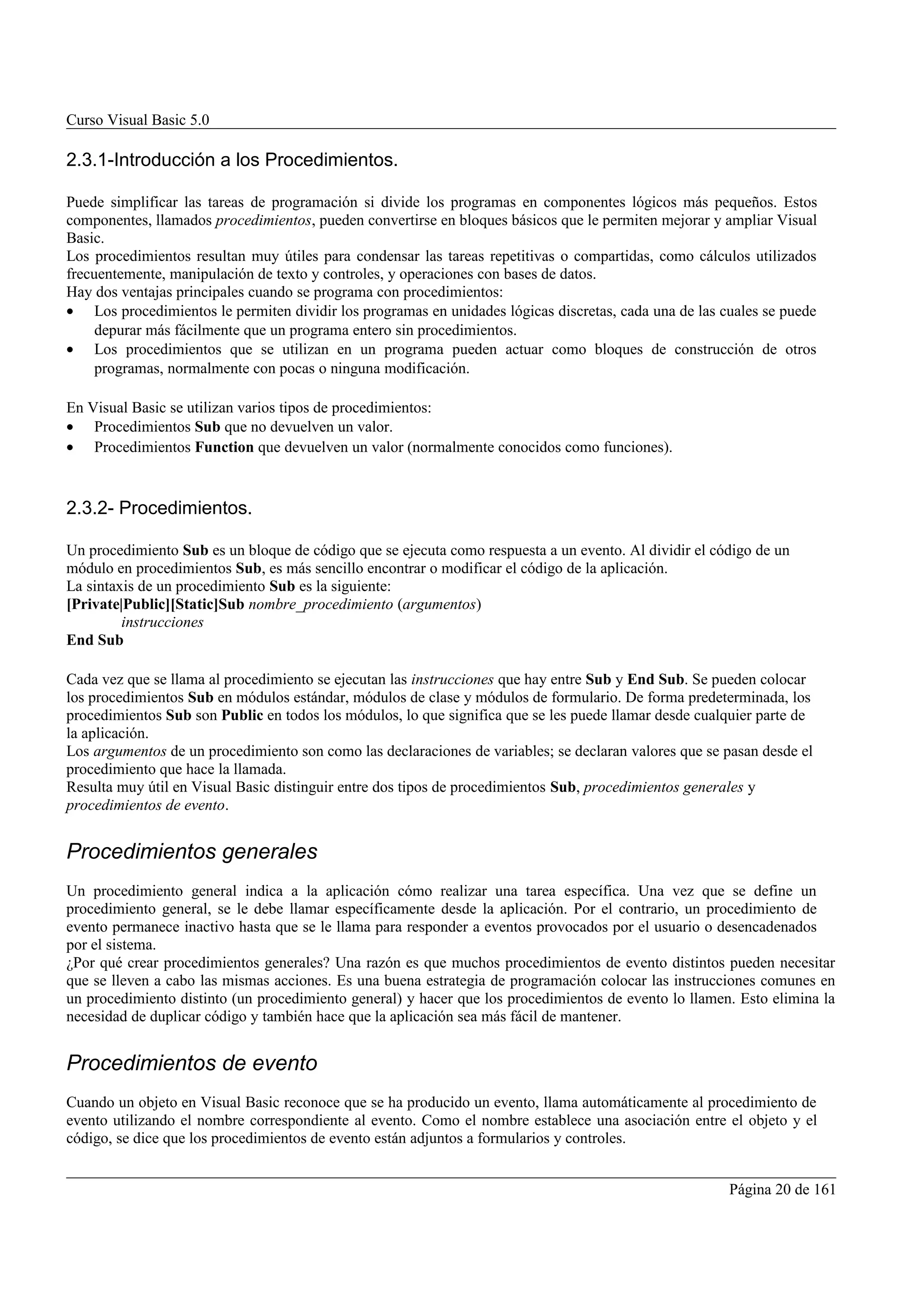 Curso Visual Basic 5.0

2.3.1-Introducción a los Procedimientos.

Puede simplificar las tareas de programación si divide los programas en componentes lógicos más pequeños. Estos
componentes, llamados procedimientos, pueden convertirse en bloques básicos que le permiten mejorar y ampliar Visual
Basic.
Los procedimientos resultan muy útiles para condensar las tareas repetitivas o compartidas, como cálculos utilizados
frecuentemente, manipulación de texto y controles, y operaciones con bases de datos.
Hay dos ventajas principales cuando se programa con procedimientos:
• Los procedimientos le permiten dividir los programas en unidades lógicas discretas, cada una de las cuales se puede
     depurar más fácilmente que un programa entero sin procedimientos.
• Los procedimientos que se utilizan en un programa pueden actuar como bloques de construcción de otros
     programas, normalmente con pocas o ninguna modificación.

En Visual Basic se utilizan varios tipos de procedimientos:
• Procedimientos Sub que no devuelven un valor.
• Procedimientos Function que devuelven un valor (normalmente conocidos como funciones).



2.3.2- Procedimientos.

Un procedimiento Sub es un bloque de código que se ejecuta como respuesta a un evento. Al dividir el código de un
módulo en procedimientos Sub, es más sencillo encontrar o modificar el código de la aplicación.
La sintaxis de un procedimiento Sub es la siguiente:
[Private|Public][Static]Sub nombre_procedimiento (argumentos)
         instrucciones
End Sub

Cada vez que se llama al procedimiento se ejecutan las instrucciones que hay entre Sub y End Sub. Se pueden colocar
los procedimientos Sub en módulos estándar, módulos de clase y módulos de formulario. De forma predeterminada, los
procedimientos Sub son Public en todos los módulos, lo que significa que se les puede llamar desde cualquier parte de
la aplicación.
Los argumentos de un procedimiento son como las declaraciones de variables; se declaran valores que se pasan desde el
procedimiento que hace la llamada.
Resulta muy útil en Visual Basic distinguir entre dos tipos de procedimientos Sub, procedimientos generales y
procedimientos de evento.


Procedimientos generales
Un procedimiento general indica a la aplicación cómo realizar una tarea específica. Una vez que se define un
procedimiento general, se le debe llamar específicamente desde la aplicación. Por el contrario, un procedimiento de
evento permanece inactivo hasta que se le llama para responder a eventos provocados por el usuario o desencadenados
por el sistema.
¿Por qué crear procedimientos generales? Una razón es que muchos procedimientos de evento distintos pueden necesitar
que se lleven a cabo las mismas acciones. Es una buena estrategia de programación colocar las instrucciones comunes en
un procedimiento distinto (un procedimiento general) y hacer que los procedimientos de evento lo llamen. Esto elimina la
necesidad de duplicar código y también hace que la aplicación sea más fácil de mantener.


Procedimientos de evento
Cuando un objeto en Visual Basic reconoce que se ha producido un evento, llama automáticamente al procedimiento de
evento utilizando el nombre correspondiente al evento. Como el nombre establece una asociación entre el objeto y el
código, se dice que los procedimientos de evento están adjuntos a formularios y controles.


                                                                                                       Página 20 de 161
 