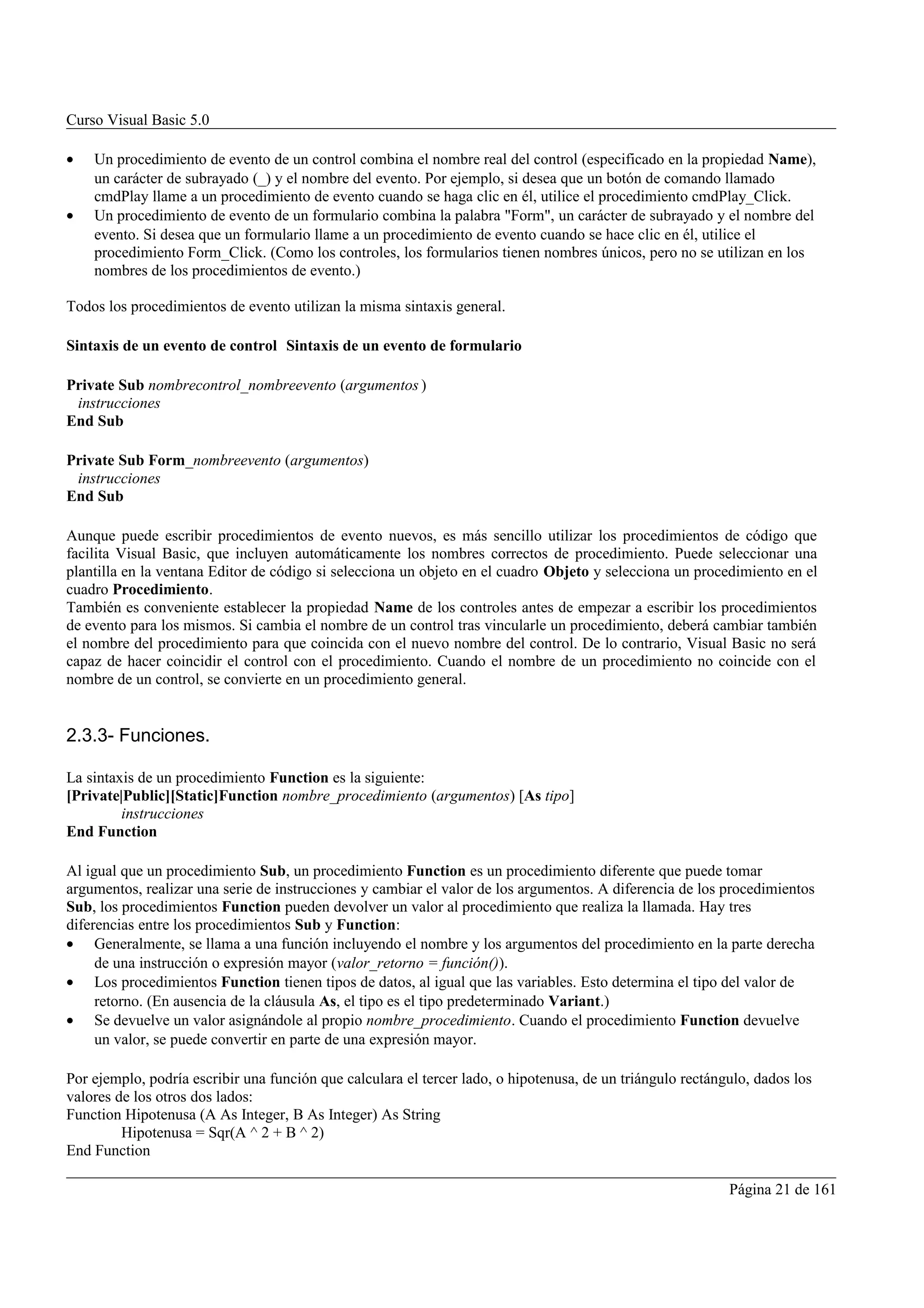 Curso Visual Basic 5.0

•   Un procedimiento de evento de un control combina el nombre real del control (especificado en la propiedad Name),
    un carácter de subrayado (_) y el nombre del evento. Por ejemplo, si desea que un botón de comando llamado
    cmdPlay llame a un procedimiento de evento cuando se haga clic en él, utilice el procedimiento cmdPlay_Click.
•   Un procedimiento de evento de un formulario combina la palabra "Form", un carácter de subrayado y el nombre del
    evento. Si desea que un formulario llame a un procedimiento de evento cuando se hace clic en él, utilice el
    procedimiento Form_Click. (Como los controles, los formularios tienen nombres únicos, pero no se utilizan en los
    nombres de los procedimientos de evento.)

Todos los procedimientos de evento utilizan la misma sintaxis general.

Sintaxis de un evento de control Sintaxis de un evento de formulario

Private Sub nombrecontrol_nombreevento (argumentos )
 instrucciones
End Sub

Private Sub Form_nombreevento (argumentos)
 instrucciones
End Sub

Aunque puede escribir procedimientos de evento nuevos, es más sencillo utilizar los procedimientos de código que
facilita Visual Basic, que incluyen automáticamente los nombres correctos de procedimiento. Puede seleccionar una
plantilla en la ventana Editor de código si selecciona un objeto en el cuadro Objeto y selecciona un procedimiento en el
cuadro Procedimiento.
También es conveniente establecer la propiedad Name de los controles antes de empezar a escribir los procedimientos
de evento para los mismos. Si cambia el nombre de un control tras vincularle un procedimiento, deberá cambiar también
el nombre del procedimiento para que coincida con el nuevo nombre del control. De lo contrario, Visual Basic no será
capaz de hacer coincidir el control con el procedimiento. Cuando el nombre de un procedimiento no coincide con el
nombre de un control, se convierte en un procedimiento general.


2.3.3- Funciones.

La sintaxis de un procedimiento Function es la siguiente:
[Private|Public][Static]Function nombre_procedimiento (argumentos) [As tipo]
         instrucciones
End Function

Al igual que un procedimiento Sub, un procedimiento Function es un procedimiento diferente que puede tomar
argumentos, realizar una serie de instrucciones y cambiar el valor de los argumentos. A diferencia de los procedimientos
Sub, los procedimientos Function pueden devolver un valor al procedimiento que realiza la llamada. Hay tres
diferencias entre los procedimientos Sub y Function:
• Generalmente, se llama a una función incluyendo el nombre y los argumentos del procedimiento en la parte derecha
     de una instrucción o expresión mayor (valor_retorno = función()).
• Los procedimientos Function tienen tipos de datos, al igual que las variables. Esto determina el tipo del valor de
     retorno. (En ausencia de la cláusula As, el tipo es el tipo predeterminado Variant.)
• Se devuelve un valor asignándole al propio nombre_procedimiento. Cuando el procedimiento Function devuelve
     un valor, se puede convertir en parte de una expresión mayor.

Por ejemplo, podría escribir una función que calculara el tercer lado, o hipotenusa, de un triángulo rectángulo, dados los
valores de los otros dos lados:
Function Hipotenusa (A As Integer, B As Integer) As String
         Hipotenusa = Sqr(A ^ 2 + B ^ 2)
End Function

                                                                                                            Página 21 de 161
 