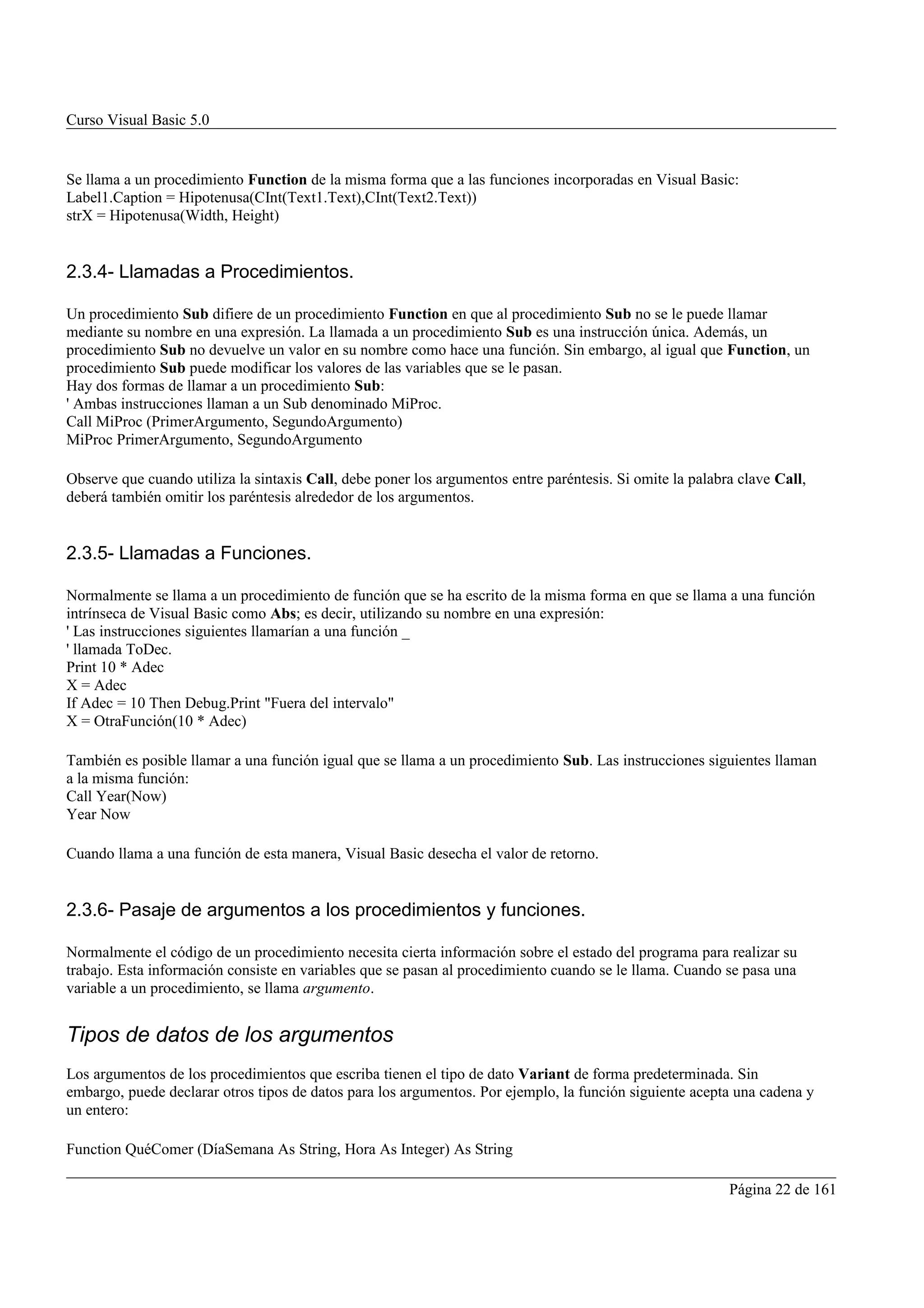 Curso Visual Basic 5.0


Se llama a un procedimiento Function de la misma forma que a las funciones incorporadas en Visual Basic:
Label1.Caption = Hipotenusa(CInt(Text1.Text),CInt(Text2.Text))
strX = Hipotenusa(Width, Height)


2.3.4- Llamadas a Procedimientos.

Un procedimiento Sub difiere de un procedimiento Function en que al procedimiento Sub no se le puede llamar
mediante su nombre en una expresión. La llamada a un procedimiento Sub es una instrucción única. Además, un
procedimiento Sub no devuelve un valor en su nombre como hace una función. Sin embargo, al igual que Function, un
procedimiento Sub puede modificar los valores de las variables que se le pasan.
Hay dos formas de llamar a un procedimiento Sub:
' Ambas instrucciones llaman a un Sub denominado MiProc.
Call MiProc (PrimerArgumento, SegundoArgumento)
MiProc PrimerArgumento, SegundoArgumento

Observe que cuando utiliza la sintaxis Call, debe poner los argumentos entre paréntesis. Si omite la palabra clave Call,
deberá también omitir los paréntesis alrededor de los argumentos.


2.3.5- Llamadas a Funciones.

Normalmente se llama a un procedimiento de función que se ha escrito de la misma forma en que se llama a una función
intrínseca de Visual Basic como Abs; es decir, utilizando su nombre en una expresión:
' Las instrucciones siguientes llamarían a una función _
' llamada ToDec.
Print 10 * Adec
X = Adec
If Adec = 10 Then Debug.Print "Fuera del intervalo"
X = OtraFunción(10 * Adec)

También es posible llamar a una función igual que se llama a un procedimiento Sub. Las instrucciones siguientes llaman
a la misma función:
Call Year(Now)
Year Now

Cuando llama a una función de esta manera, Visual Basic desecha el valor de retorno.


2.3.6- Pasaje de argumentos a los procedimientos y funciones.

Normalmente el código de un procedimiento necesita cierta información sobre el estado del programa para realizar su
trabajo. Esta información consiste en variables que se pasan al procedimiento cuando se le llama. Cuando se pasa una
variable a un procedimiento, se llama argumento.


Tipos de datos de los argumentos
Los argumentos de los procedimientos que escriba tienen el tipo de dato Variant de forma predeterminada. Sin
embargo, puede declarar otros tipos de datos para los argumentos. Por ejemplo, la función siguiente acepta una cadena y
un entero:

Function QuéComer (DíaSemana As String, Hora As Integer) As String

                                                                                                           Página 22 de 161
 