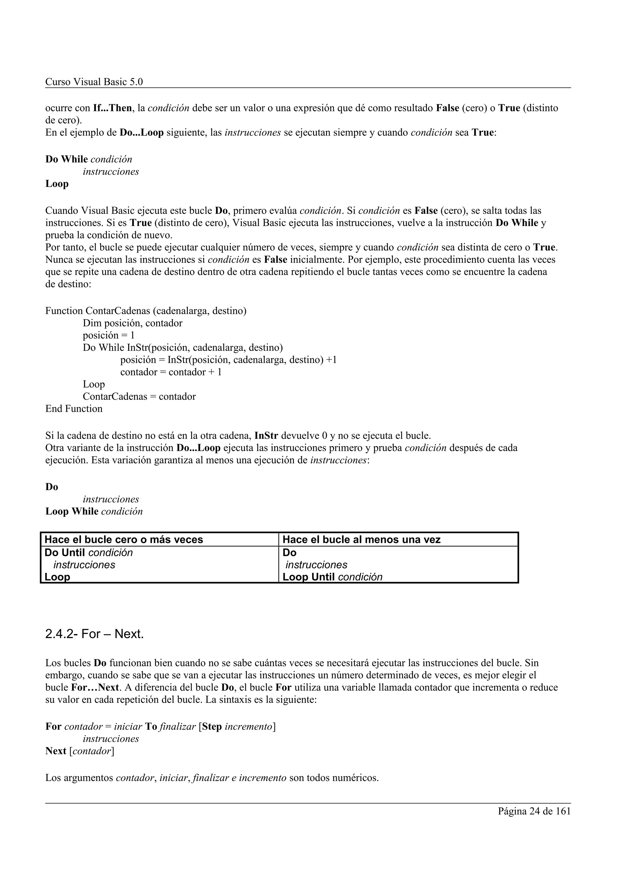 Curso Visual Basic 5.0

ocurre con If...Then, la condición debe ser un valor o una expresión que dé como resultado False (cero) o True (distinto
de cero).
En el ejemplo de Do...Loop siguiente, las instrucciones se ejecutan siempre y cuando condición sea True:

Do While condición
       instrucciones
Loop

Cuando Visual Basic ejecuta este bucle Do, primero evalúa condición. Si condición es False (cero), se salta todas las
instrucciones. Si es True (distinto de cero), Visual Basic ejecuta las instrucciones, vuelve a la instrucción Do While y
prueba la condición de nuevo.
Por tanto, el bucle se puede ejecutar cualquier número de veces, siempre y cuando condición sea distinta de cero o True.
Nunca se ejecutan las instrucciones si condición es False inicialmente. Por ejemplo, este procedimiento cuenta las veces
que se repite una cadena de destino dentro de otra cadena repitiendo el bucle tantas veces como se encuentre la cadena
de destino:

Function ContarCadenas (cadenalarga, destino)
        Dim posición, contador
        posición = 1
        Do While InStr(posición, cadenalarga, destino)
                 posición = InStr(posición, cadenalarga, destino) +1
                 contador = contador + 1
        Loop
        ContarCadenas = contador
End Function

Si la cadena de destino no está en la otra cadena, InStr devuelve 0 y no se ejecuta el bucle.
Otra variante de la instrucción Do...Loop ejecuta las instrucciones primero y prueba condición después de cada
ejecución. Esta variación garantiza al menos una ejecución de instrucciones:

Do
      instrucciones
Loop While condición

Hace el bucle cero o más veces                          Hace el bucle al menos una vez
Do Until condición                                      Do
 instrucciones                                          instrucciones
Loop                                                    Loop Until condición




2.4.2- For – Next.

Los bucles Do funcionan bien cuando no se sabe cuántas veces se necesitará ejecutar las instrucciones del bucle. Sin
embargo, cuando se sabe que se van a ejecutar las instrucciones un número determinado de veces, es mejor elegir el
bucle For…Next. A diferencia del bucle Do, el bucle For utiliza una variable llamada contador que incrementa o reduce
su valor en cada repetición del bucle. La sintaxis es la siguiente:

For contador = iniciar To finalizar [Step incremento]
        instrucciones
Next [contador]

Los argumentos contador, iniciar, finalizar e incremento son todos numéricos.


                                                                                                         Página 24 de 161
 