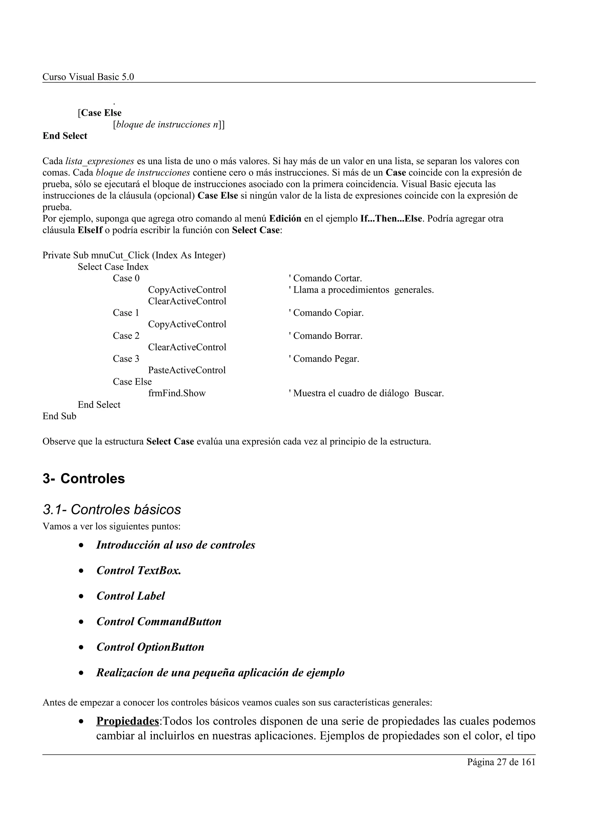 Curso Visual Basic 5.0

                .
        [Case Else
                [bloque de instrucciones n]]
End Select

Cada lista_expresiones es una lista de uno o más valores. Si hay más de un valor en una lista, se separan los valores con
comas. Cada bloque de instrucciones contiene cero o más instrucciones. Si más de un Case coincide con la expresión de
prueba, sólo se ejecutará el bloque de instrucciones asociado con la primera coincidencia. Visual Basic ejecuta las
instrucciones de la cláusula (opcional) Case Else si ningún valor de la lista de expresiones coincide con la expresión de
prueba.
Por ejemplo, suponga que agrega otro comando al menú Edición en el ejemplo If...Then...Else. Podría agregar otra
cláusula ElseIf o podría escribir la función con Select Case:

Private Sub mnuCut_Click (Index As Integer)
         Select Case Index
                 Case 0                                       ' Comando Cortar.
                          CopyActiveControl                   ' Llama a procedimientos generales.
                          ClearActiveControl
                 Case 1                                       ' Comando Copiar.
                          CopyActiveControl
                 Case 2                                       ' Comando Borrar.
                          ClearActiveControl
                 Case 3                                       ' Comando Pegar.
                          PasteActiveControl
                 Case Else
                          frmFind.Show                        ' Muestra el cuadro de diálogo Buscar.
         End Select
End Sub

Observe que la estructura Select Case evalúa una expresión cada vez al principio de la estructura.


3- Controles

3.1- Controles básicos
Vamos a ver los siguientes puntos:
         •   Introducción al uso de controles

         •   Control TextBox.

         •   Control Label

         •   Control CommandButton

         •   Control OptionButton

         •   Realizacíon de una pequeña aplicación de ejemplo

Antes de empezar a conocer los controles básicos veamos cuales son sus características generales:
         •   Propiedades:Todos los controles disponen de una serie de propiedades las cuales podemos
             cambiar al incluirlos en nuestras aplicaciones. Ejemplos de propiedades son el color, el tipo

                                                                                                           Página 27 de 161
 