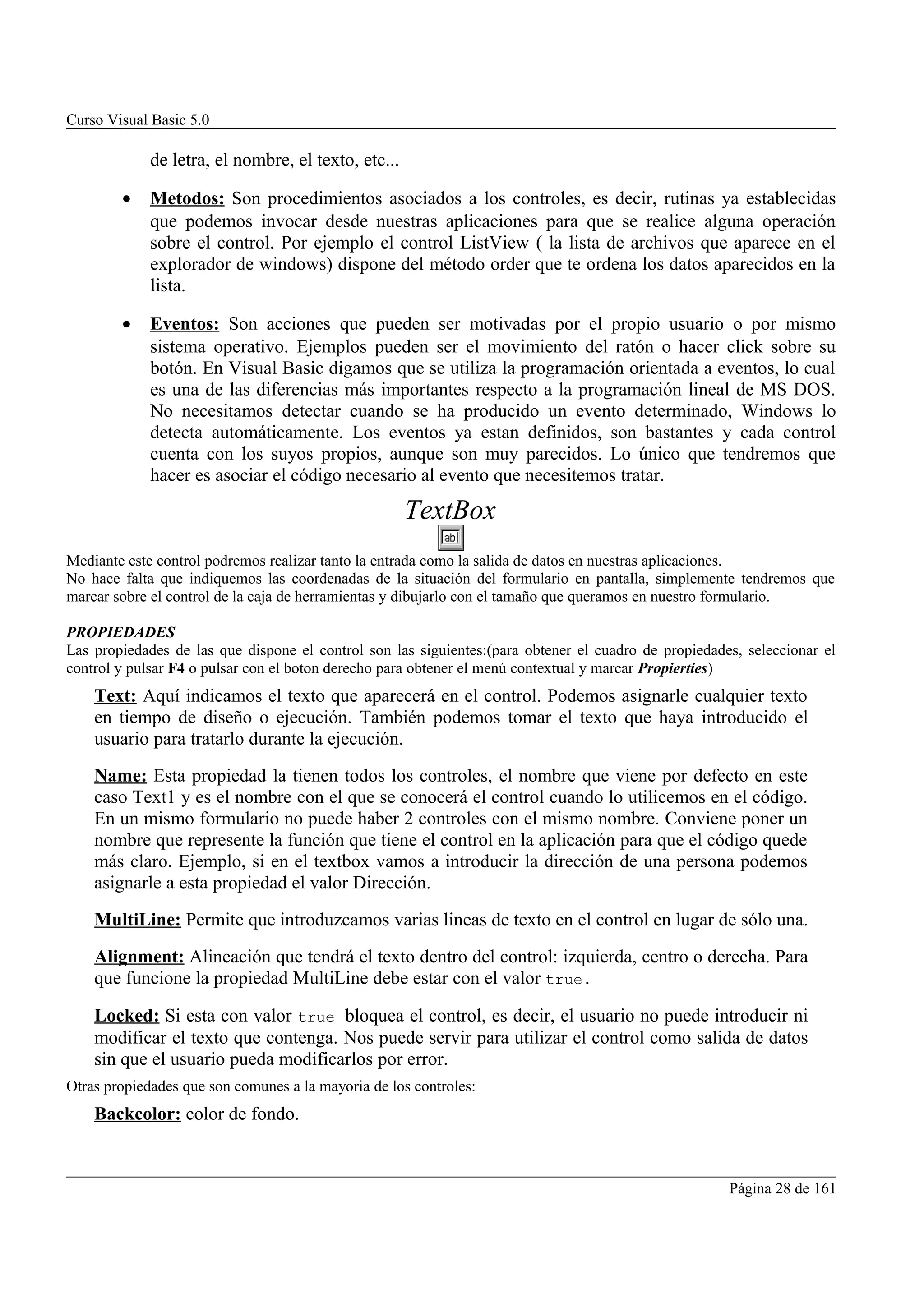 Curso Visual Basic 5.0

             de letra, el nombre, el texto, etc...

        •    Metodos: Son procedimientos asociados a los controles, es decir, rutinas ya establecidas
             que podemos invocar desde nuestras aplicaciones para que se realice alguna operación
             sobre el control. Por ejemplo el control ListView ( la lista de archivos que aparece en el
             explorador de windows) dispone del método order que te ordena los datos aparecidos en la
             lista.

        •    Eventos: Son acciones que pueden ser motivadas por el propio usuario o por mismo
             sistema operativo. Ejemplos pueden ser el movimiento del ratón o hacer click sobre su
             botón. En Visual Basic digamos que se utiliza la programación orientada a eventos, lo cual
             es una de las diferencias más importantes respecto a la programación lineal de MS DOS.
             No necesitamos detectar cuando se ha producido un evento determinado, Windows lo
             detecta automáticamente. Los eventos ya estan definidos, son bastantes y cada control
             cuenta con los suyos propios, aunque son muy parecidos. Lo único que tendremos que
             hacer es asociar el código necesario al evento que necesitemos tratar.

                                                     TextBox
Mediante este control podremos realizar tanto la entrada como la salida de datos en nuestras aplicaciones.
No hace falta que indiquemos las coordenadas de la situación del formulario en pantalla, simplemente tendremos que
marcar sobre el control de la caja de herramientas y dibujarlo con el tamaño que queramos en nuestro formulario.

PROPIEDADES
Las propiedades de las que dispone el control son las siguientes:(para obtener el cuadro de propiedades, seleccionar el
control y pulsar F4 o pulsar con el boton derecho para obtener el menú contextual y marcar Propierties)
    Text: Aquí indicamos el texto que aparecerá en el control. Podemos asignarle cualquier texto
    en tiempo de diseño o ejecución. También podemos tomar el texto que haya introducido el
    usuario para tratarlo durante la ejecución.
    Name: Esta propiedad la tienen todos los controles, el nombre que viene por defecto en este
    caso Text1 y es el nombre con el que se conocerá el control cuando lo utilicemos en el código.
    En un mismo formulario no puede haber 2 controles con el mismo nombre. Conviene poner un
    nombre que represente la función que tiene el control en la aplicación para que el código quede
    más claro. Ejemplo, si en el textbox vamos a introducir la dirección de una persona podemos
    asignarle a esta propiedad el valor Dirección.
    MultiLine: Permite que introduzcamos varias lineas de texto en el control en lugar de sólo una.
    Alignment: Alineación que tendrá el texto dentro del control: izquierda, centro o derecha. Para
    que funcione la propiedad MultiLine debe estar con el valor true.

    Locked: Si esta con valor true bloquea el control, es decir, el usuario no puede introducir ni
    modificar el texto que contenga. Nos puede servir para utilizar el control como salida de datos
    sin que el usuario pueda modificarlos por error.
Otras propiedades que son comunes a la mayoria de los controles:
    Backcolor: color de fondo.


                                                                                                      Página 28 de 161
 