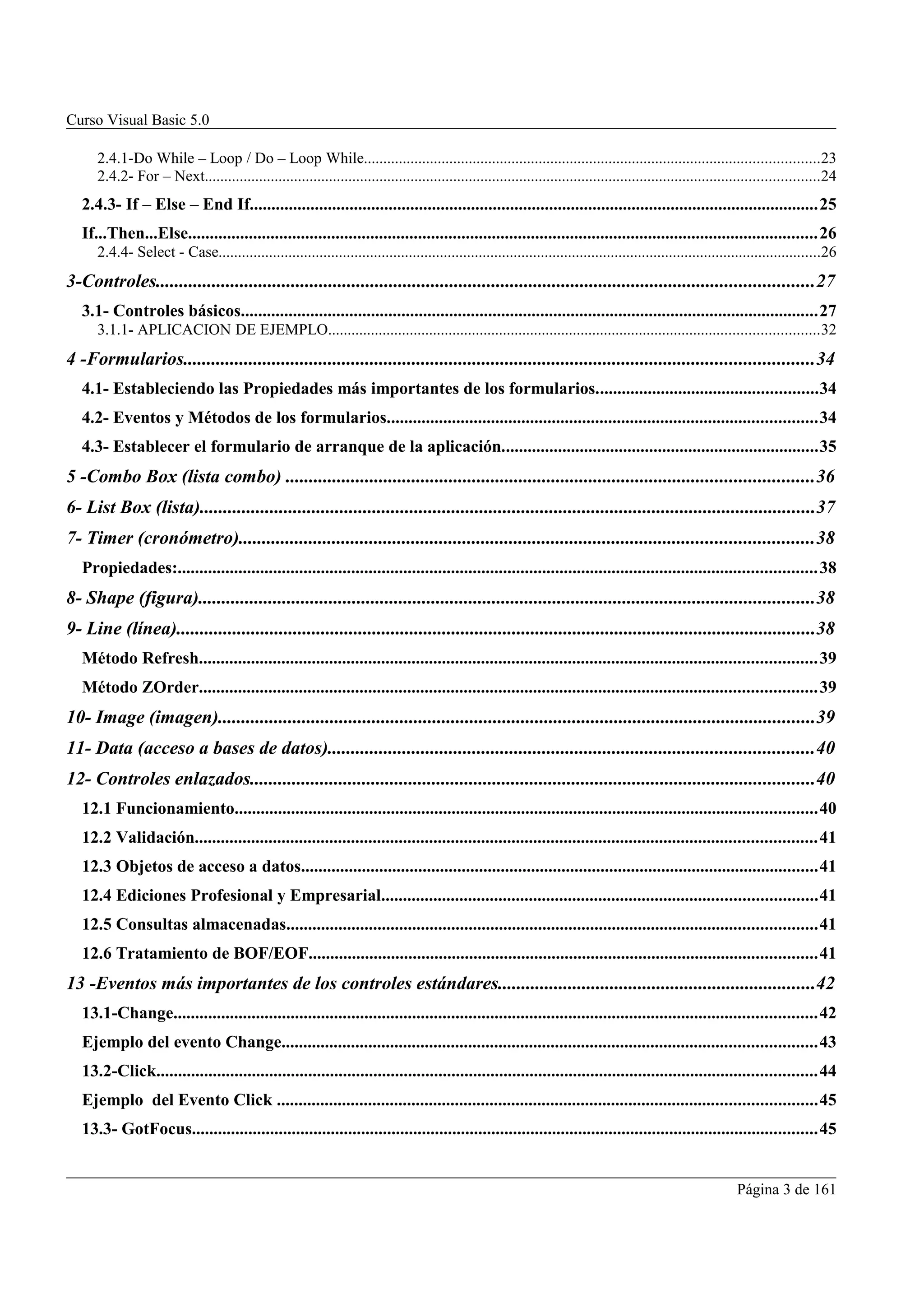 Curso Visual Basic 5.0

      2.4.1-Do While – Loop / Do – Loop While.....................................................................................................................23
      2.4.2- For – Next..............................................................................................................................................................24
   2.4.3- If – Else – End If...................................................................................................................................25
   If...Then...Else.................................................................................................................................................26
      2.4.4- Select - Case...........................................................................................................................................................26
3-Controles.............................................................................................................................................27
   3.1- Controles básicos.....................................................................................................................................27
      3.1.1- APLICACION DE EJEMPLO..............................................................................................................................32
4 -Formularios.......................................................................................................................................34
   4.1- Estableciendo las Propiedades más importantes de los formularios...................................................34
   4.2- Eventos y Métodos de los formularios...................................................................................................34
   4.3- Establecer el formulario de arranque de la aplicación.........................................................................35
5 -Combo Box (lista combo) .................................................................................................................36
6- List Box (lista)....................................................................................................................................37
7- Timer (cronómetro)...........................................................................................................................38
   Propiedades:...................................................................................................................................................38
8- Shape (figura)....................................................................................................................................38
9- Line (línea).........................................................................................................................................38
   Método Refresh..............................................................................................................................................39
   Método ZOrder..............................................................................................................................................39
10- Image (imagen)................................................................................................................................39
11- Data (acceso a bases de datos)........................................................................................................40
12- Controles enlazados.........................................................................................................................40
   12.1 Funcionamiento......................................................................................................................................40
   12.2 Validación...............................................................................................................................................41
   12.3 Objetos de acceso a datos.......................................................................................................................41
   12.4 Ediciones Profesional y Empresarial....................................................................................................41
   12.5 Consultas almacenadas..........................................................................................................................41
   12.6 Tratamiento de BOF/EOF.....................................................................................................................41
13 -Eventos más importantes de los controles estándares....................................................................42
   13.1-Change....................................................................................................................................................42
   Ejemplo del evento Change...........................................................................................................................43
   13.2-Click........................................................................................................................................................44
   Ejemplo del Evento Click ............................................................................................................................45
   13.3- GotFocus................................................................................................................................................45


                                                                                                                                                               Página 3 de 161
 