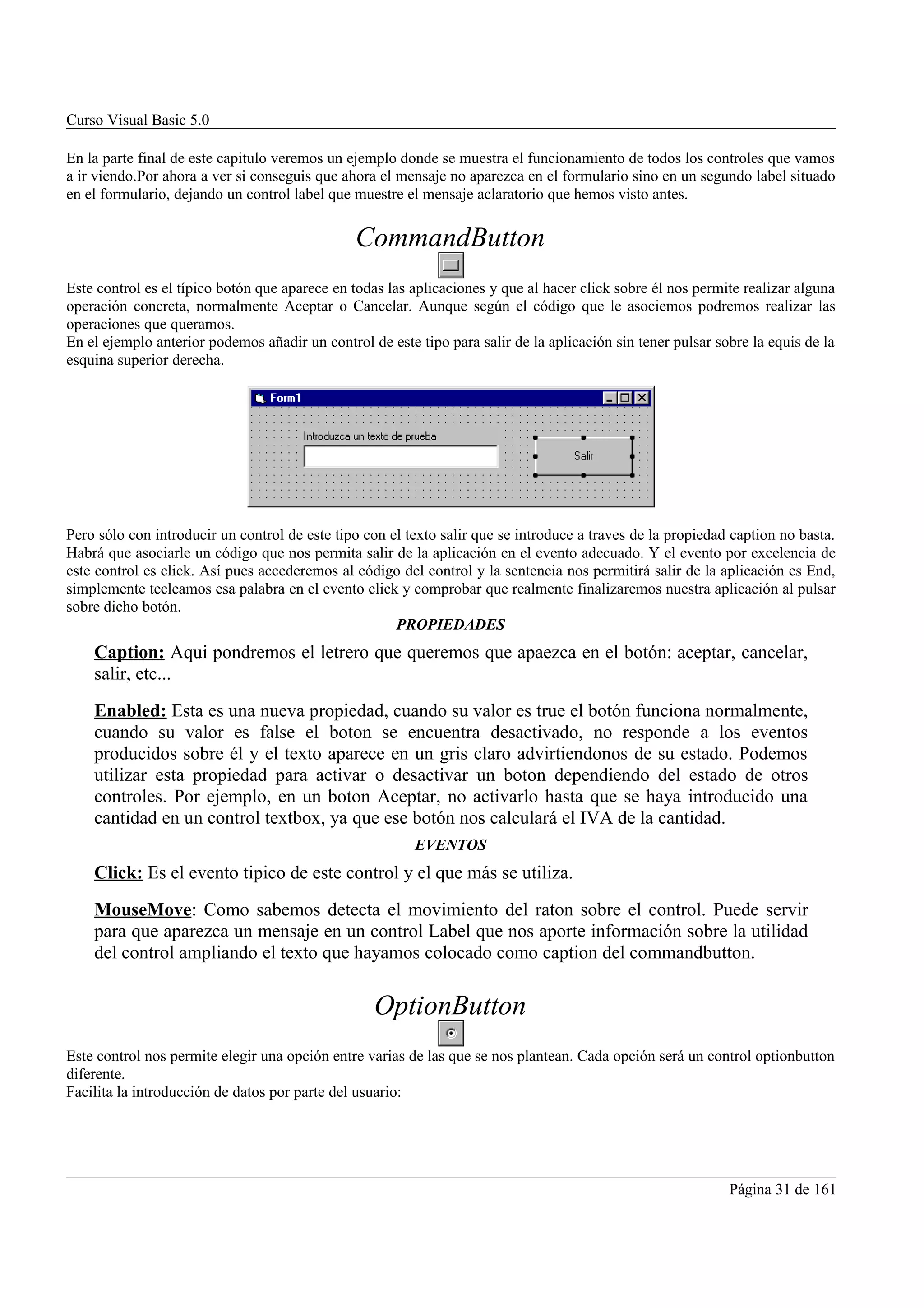 Curso Visual Basic 5.0

En la parte final de este capitulo veremos un ejemplo donde se muestra el funcionamiento de todos los controles que vamos
a ir viendo.Por ahora a ver si conseguis que ahora el mensaje no aparezca en el formulario sino en un segundo label situado
en el formulario, dejando un control label que muestre el mensaje aclaratorio que hemos visto antes.


                                               CommandButton
Este control es el típico botón que aparece en todas las aplicaciones y que al hacer click sobre él nos permite realizar alguna
operación concreta, normalmente Aceptar o Cancelar. Aunque según el código que le asociemos podremos realizar las
operaciones que queramos.
En el ejemplo anterior podemos añadir un control de este tipo para salir de la aplicación sin tener pulsar sobre la equis de la
esquina superior derecha.




Pero sólo con introducir un control de este tipo con el texto salir que se introduce a traves de la propiedad caption no basta.
Habrá que asociarle un código que nos permita salir de la aplicación en el evento adecuado. Y el evento por excelencia de
este control es click. Así pues accederemos al código del control y la sentencia nos permitirá salir de la aplicación es End,
simplemente tecleamos esa palabra en el evento click y comprobar que realmente finalizaremos nuestra aplicación al pulsar
sobre dicho botón.
                                                      PROPIEDADES
    Caption: Aqui pondremos el letrero que queremos que apaezca en el botón: aceptar, cancelar,
    salir, etc...
    Enabled: Esta es una nueva propiedad, cuando su valor es true el botón funciona normalmente,
    cuando su valor es false el boton se encuentra desactivado, no responde a los eventos
    producidos sobre él y el texto aparece en un gris claro advirtiendonos de su estado. Podemos
    utilizar esta propiedad para activar o desactivar un boton dependiendo del estado de otros
    controles. Por ejemplo, en un boton Aceptar, no activarlo hasta que se haya introducido una
    cantidad en un control textbox, ya que ese botón nos calculará el IVA de la cantidad.
                                                         EVENTOS
    Click: Es el evento tipico de este control y el que más se utiliza.
    MouseMove: Como sabemos detecta el movimiento del raton sobre el control. Puede servir
    para que aparezca un mensaje en un control Label que nos aporte información sobre la utilidad
    del control ampliando el texto que hayamos colocado como caption del commandbutton.


                                                  OptionButton
Este control nos permite elegir una opción entre varias de las que se nos plantean. Cada opción será un control optionbutton
diferente.
Facilita la introducción de datos por parte del usuario:




                                                                                                             Página 31 de 161
 