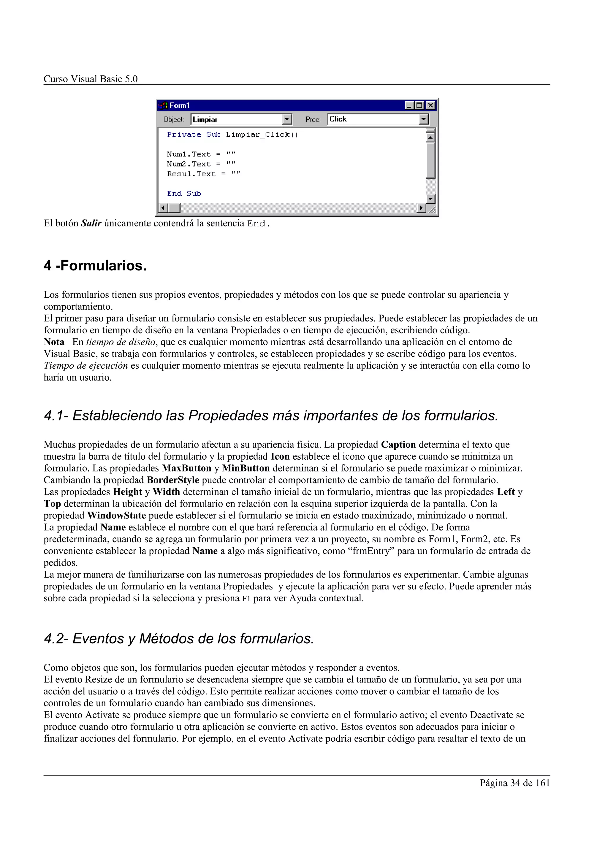 Curso Visual Basic 5.0




El botón Salir únicamente contendrá la sentencia End.



4 -Formularios.
Los formularios tienen sus propios eventos, propiedades y métodos con los que se puede controlar su apariencia y
comportamiento.
El primer paso para diseñar un formulario consiste en establecer sus propiedades. Puede establecer las propiedades de un
formulario en tiempo de diseño en la ventana Propiedades o en tiempo de ejecución, escribiendo código.
Nota En tiempo de diseño, que es cualquier momento mientras está desarrollando una aplicación en el entorno de
Visual Basic, se trabaja con formularios y controles, se establecen propiedades y se escribe código para los eventos.
Tiempo de ejecución es cualquier momento mientras se ejecuta realmente la aplicación y se interactúa con ella como lo
haría un usuario.


4.1- Estableciendo las Propiedades más importantes de los formularios.
Muchas propiedades de un formulario afectan a su apariencia física. La propiedad Caption determina el texto que
muestra la barra de título del formulario y la propiedad Icon establece el icono que aparece cuando se minimiza un
formulario. Las propiedades MaxButton y MinButton determinan si el formulario se puede maximizar o minimizar.
Cambiando la propiedad BorderStyle puede controlar el comportamiento de cambio de tamaño del formulario.
Las propiedades Height y Width determinan el tamaño inicial de un formulario, mientras que las propiedades Left y
Top determinan la ubicación del formulario en relación con la esquina superior izquierda de la pantalla. Con la
propiedad WindowState puede establecer si el formulario se inicia en estado maximizado, minimizado o normal.
La propiedad Name establece el nombre con el que hará referencia al formulario en el código. De forma
predeterminada, cuando se agrega un formulario por primera vez a un proyecto, su nombre es Form1, Form2, etc. Es
conveniente establecer la propiedad Name a algo más significativo, como “frmEntry” para un formulario de entrada de
pedidos.
La mejor manera de familiarizarse con las numerosas propiedades de los formularios es experimentar. Cambie algunas
propiedades de un formulario en la ventana Propiedades y ejecute la aplicación para ver su efecto. Puede aprender más
sobre cada propiedad si la selecciona y presiona F1 para ver Ayuda contextual.



4.2- Eventos y Métodos de los formularios.
Como objetos que son, los formularios pueden ejecutar métodos y responder a eventos.
El evento Resize de un formulario se desencadena siempre que se cambia el tamaño de un formulario, ya sea por una
acción del usuario o a través del código. Esto permite realizar acciones como mover o cambiar el tamaño de los
controles de un formulario cuando han cambiado sus dimensiones.
El evento Activate se produce siempre que un formulario se convierte en el formulario activo; el evento Deactivate se
produce cuando otro formulario u otra aplicación se convierte en activo. Estos eventos son adecuados para iniciar o
finalizar acciones del formulario. Por ejemplo, en el evento Activate podría escribir código para resaltar el texto de un



                                                                                                             Página 34 de 161
 