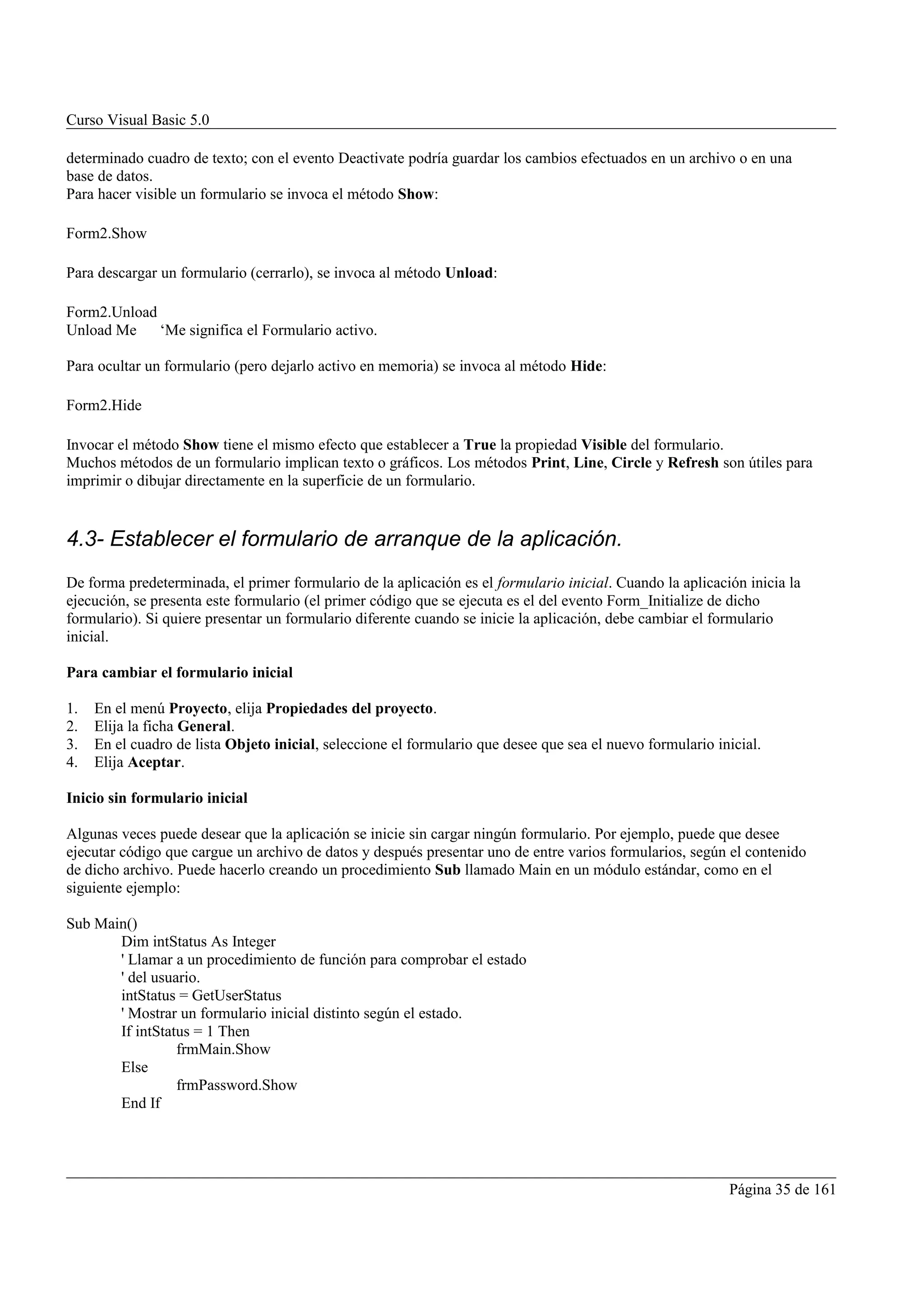 Curso Visual Basic 5.0

determinado cuadro de texto; con el evento Deactivate podría guardar los cambios efectuados en un archivo o en una
base de datos.
Para hacer visible un formulario se invoca el método Show:

Form2.Show

Para descargar un formulario (cerrarlo), se invoca al método Unload:

Form2.Unload
Unload Me    ‘Me significa el Formulario activo.

Para ocultar un formulario (pero dejarlo activo en memoria) se invoca al método Hide:

Form2.Hide

Invocar el método Show tiene el mismo efecto que establecer a True la propiedad Visible del formulario.
Muchos métodos de un formulario implican texto o gráficos. Los métodos Print, Line, Circle y Refresh son útiles para
imprimir o dibujar directamente en la superficie de un formulario.


4.3- Establecer el formulario de arranque de la aplicación.
De forma predeterminada, el primer formulario de la aplicación es el formulario inicial. Cuando la aplicación inicia la
ejecución, se presenta este formulario (el primer código que se ejecuta es el del evento Form_Initialize de dicho
formulario). Si quiere presentar un formulario diferente cuando se inicie la aplicación, debe cambiar el formulario
inicial.

Para cambiar el formulario inicial

1.   En el menú Proyecto, elija Propiedades del proyecto.
2.   Elija la ficha General.
3.   En el cuadro de lista Objeto inicial, seleccione el formulario que desee que sea el nuevo formulario inicial.
4.   Elija Aceptar.

Inicio sin formulario inicial

Algunas veces puede desear que la aplicación se inicie sin cargar ningún formulario. Por ejemplo, puede que desee
ejecutar código que cargue un archivo de datos y después presentar uno de entre varios formularios, según el contenido
de dicho archivo. Puede hacerlo creando un procedimiento Sub llamado Main en un módulo estándar, como en el
siguiente ejemplo:

Sub Main()
       Dim intStatus As Integer
       ' Llamar a un procedimiento de función para comprobar el estado
       ' del usuario.
       intStatus = GetUserStatus
       ' Mostrar un formulario inicial distinto según el estado.
       If intStatus = 1 Then
                 frmMain.Show
       Else
                 frmPassword.Show
       End If




                                                                                                            Página 35 de 161
 
