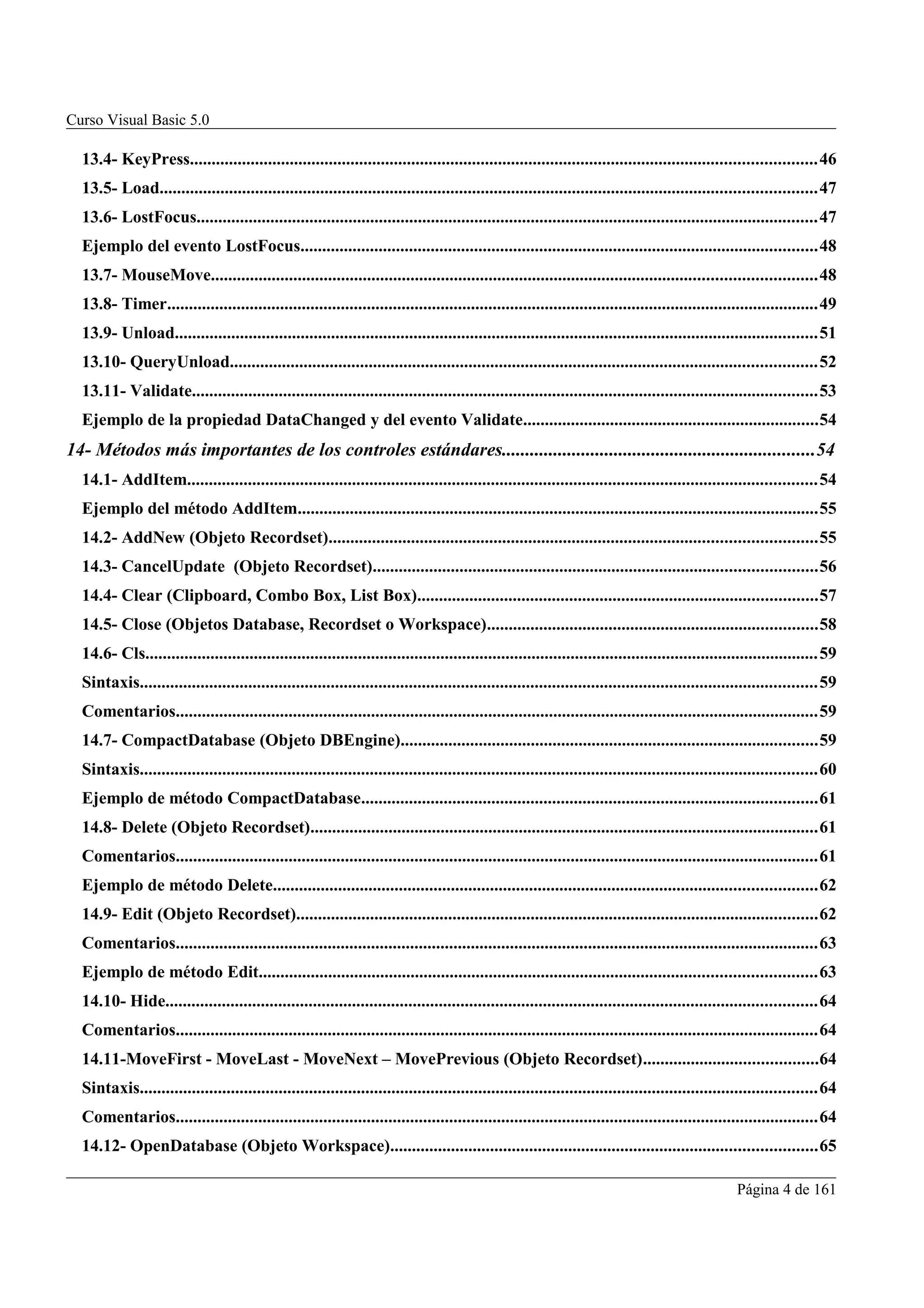 Curso Visual Basic 5.0

  13.4- KeyPress................................................................................................................................................46
  13.5- Load.......................................................................................................................................................47
  13.6- LostFocus...............................................................................................................................................47
  Ejemplo del evento LostFocus.......................................................................................................................48
  13.7- MouseMove...........................................................................................................................................48
  13.8- Timer......................................................................................................................................................49
  13.9- Unload....................................................................................................................................................51
  13.10- QueryUnload.......................................................................................................................................52
  13.11- Validate................................................................................................................................................53
  Ejemplo de la propiedad DataChanged y del evento Validate....................................................................54
14- Métodos más importantes de los controles estándares...................................................................54
  14.1- AddItem.................................................................................................................................................54
  Ejemplo del método AddItem........................................................................................................................55
  14.2- AddNew (Objeto Recordset)................................................................................................................55
  14.3- CancelUpdate (Objeto Recordset)......................................................................................................56
  14.4- Clear (Clipboard, Combo Box, List Box)............................................................................................57
  14.5- Close (Objetos Database, Recordset o Workspace)............................................................................58
  14.6- Cls...........................................................................................................................................................59
  Sintaxis............................................................................................................................................................59
  Comentarios....................................................................................................................................................59
  14.7- CompactDatabase (Objeto DBEngine)................................................................................................59
  Sintaxis............................................................................................................................................................60
  Ejemplo de método CompactDatabase.........................................................................................................61
  14.8- Delete (Objeto Recordset).....................................................................................................................61
  Comentarios....................................................................................................................................................61
  Ejemplo de método Delete.............................................................................................................................62
  14.9- Edit (Objeto Recordset)........................................................................................................................62
  Comentarios....................................................................................................................................................63
  Ejemplo de método Edit................................................................................................................................63
  14.10- Hide......................................................................................................................................................64
  Comentarios....................................................................................................................................................64
  14.11-MoveFirst - MoveLast - MoveNext – MovePrevious (Objeto Recordset)........................................64
  Sintaxis............................................................................................................................................................64
  Comentarios....................................................................................................................................................64
  14.12- OpenDatabase (Objeto Workspace)..................................................................................................65

                                                                                                                                                  Página 4 de 161
 