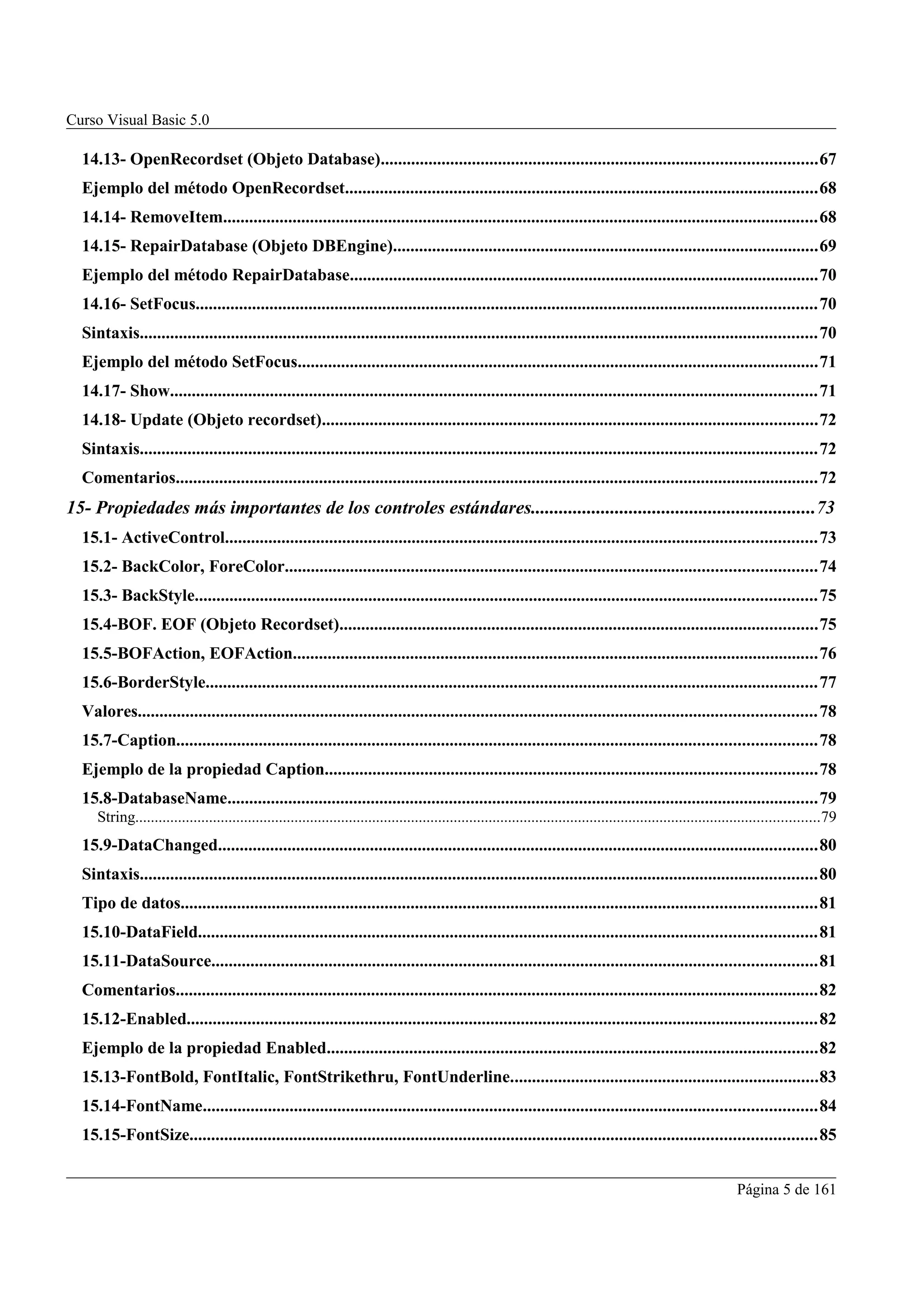 Curso Visual Basic 5.0

  14.13- OpenRecordset (Objeto Database)....................................................................................................67
  Ejemplo del método OpenRecordset.............................................................................................................68
  14.14- RemoveItem.........................................................................................................................................68
  14.15- RepairDatabase (Objeto DBEngine)..................................................................................................69
  Ejemplo del método RepairDatabase............................................................................................................70
  14.16- SetFocus...............................................................................................................................................70
  Sintaxis............................................................................................................................................................70
  Ejemplo del método SetFocus........................................................................................................................71
  14.17- Show.....................................................................................................................................................71
  14.18- Update (Objeto recordset)..................................................................................................................72
  Sintaxis............................................................................................................................................................72
  Comentarios....................................................................................................................................................72
15- Propiedades más importantes de los controles estándares.............................................................73
  15.1- ActiveControl........................................................................................................................................73
  15.2- BackColor, ForeColor..........................................................................................................................74
  15.3- BackStyle...............................................................................................................................................75
  15.4-BOF. EOF (Objeto Recordset)..............................................................................................................75
  15.5-BOFAction, EOFAction.........................................................................................................................76
  15.6-BorderStyle.............................................................................................................................................77
  Valores............................................................................................................................................................ 78
  15.7-Caption...................................................................................................................................................78
  Ejemplo de la propiedad Caption.................................................................................................................78
  15.8-DatabaseName........................................................................................................................................79
     String................................................................................................................................................................................79
  15.9-DataChanged..........................................................................................................................................80
  Sintaxis............................................................................................................................................................80
  Tipo de datos..................................................................................................................................................81
  15.10-DataField..............................................................................................................................................81
  15.11-DataSource...........................................................................................................................................81
  Comentarios....................................................................................................................................................82
  15.12-Enabled.................................................................................................................................................82
  Ejemplo de la propiedad Enabled.................................................................................................................82
  15.13-FontBold, FontItalic, FontStrikethru, FontUnderline.......................................................................83
  15.14-FontName.............................................................................................................................................84
  15.15-FontSize................................................................................................................................................85


                                                                                                                                                                    Página 5 de 161
 