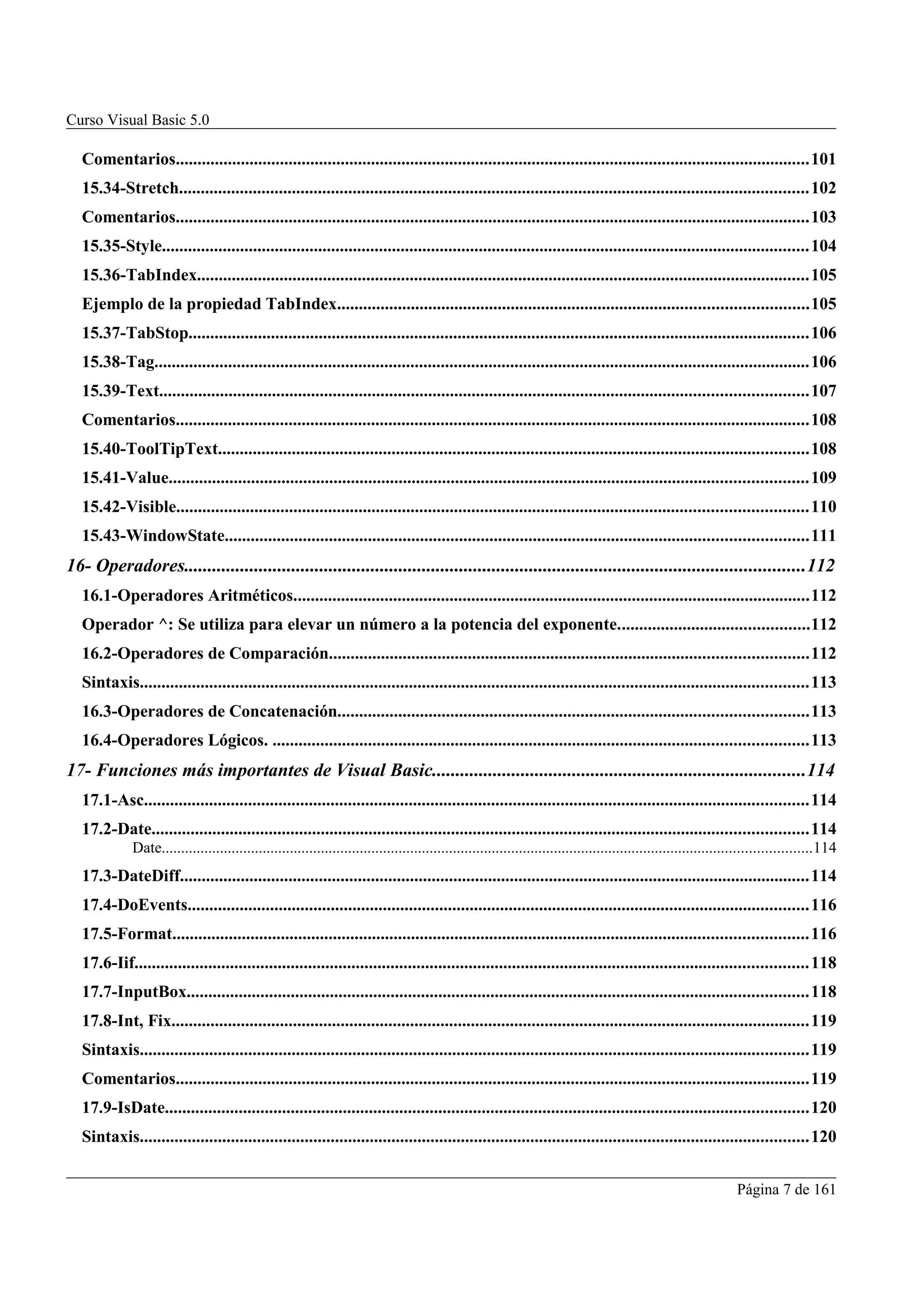 Curso Visual Basic 5.0

   Comentarios..................................................................................................................................................101
   15.34-Stretch.................................................................................................................................................102
   Comentarios..................................................................................................................................................103
   15.35-Style.....................................................................................................................................................104
   15.36-TabIndex.............................................................................................................................................105
   Ejemplo de la propiedad TabIndex............................................................................................................105
   15.37-TabStop...............................................................................................................................................106
   15.38-Tag.......................................................................................................................................................106
   15.39-Text.....................................................................................................................................................107
   Comentarios..................................................................................................................................................108
   15.40-ToolTipText........................................................................................................................................108
   15.41-Value...................................................................................................................................................109
   15.42-Visible.................................................................................................................................................110
   15.43-WindowState......................................................................................................................................111
16- Operadores.....................................................................................................................................112
   16.1-Operadores Aritméticos.......................................................................................................................112
   Operador ^: Se utiliza para elevar un número a la potencia del exponente............................................112
   16.2-Operadores de Comparación..............................................................................................................112
   Sintaxis..........................................................................................................................................................113
   16.3-Operadores de Concatenación............................................................................................................113
   16.4-Operadores Lógicos. ...........................................................................................................................113
17- Funciones más importantes de Visual Basic................................................................................114
   17.1-Asc.........................................................................................................................................................114
   17.2-Date.......................................................................................................................................................114
              Date.......................................................................................................................................................................114
   17.3-DateDiff.................................................................................................................................................114
   17.4-DoEvents...............................................................................................................................................116
   17.5-Format..................................................................................................................................................116
   17.6-Iif...........................................................................................................................................................118
   17.7-InputBox...............................................................................................................................................118
   17.8-Int, Fix...................................................................................................................................................119
   Sintaxis..........................................................................................................................................................119
   Comentarios..................................................................................................................................................119
   17.9-IsDate....................................................................................................................................................120
   Sintaxis..........................................................................................................................................................120


                                                                                                                                                                   Página 7 de 161
 