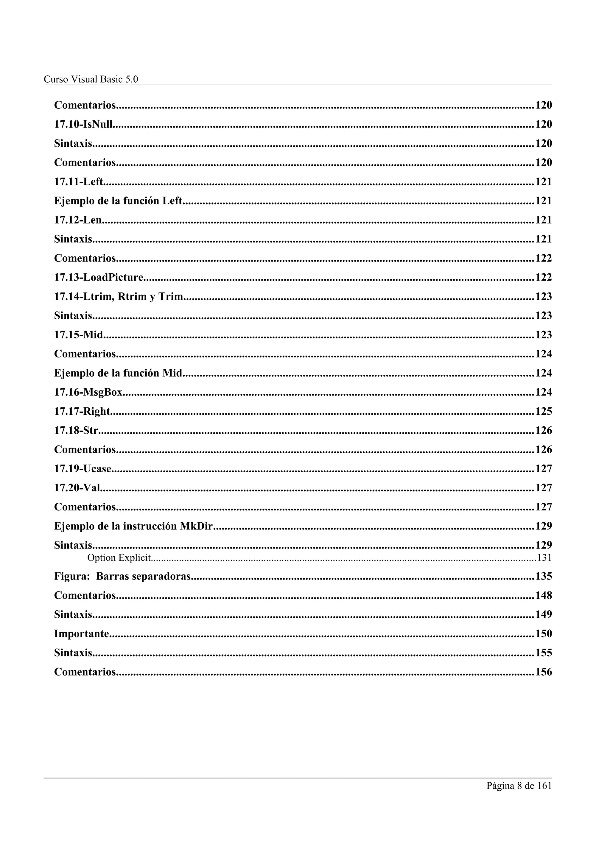 Curso Visual Basic 5.0

  Comentarios..................................................................................................................................................120
  17.10-IsNull...................................................................................................................................................120
  Sintaxis..........................................................................................................................................................120
  Comentarios..................................................................................................................................................120
  17.11-Left......................................................................................................................................................121
  Ejemplo de la función Left..........................................................................................................................121
  17.12-Len.......................................................................................................................................................121
  Sintaxis..........................................................................................................................................................121
  Comentarios..................................................................................................................................................122
  17.13-LoadPicture........................................................................................................................................122
  17.14-Ltrim, Rtrim y Trim..........................................................................................................................123
  Sintaxis..........................................................................................................................................................123
  17.15-Mid......................................................................................................................................................123
  Comentarios..................................................................................................................................................124
  Ejemplo de la función Mid..........................................................................................................................124
  17.16-MsgBox...............................................................................................................................................124
  17.17-Right....................................................................................................................................................125
  17.18-Str........................................................................................................................................................126
  Comentarios..................................................................................................................................................126
  17.19-Ucase...................................................................................................................................................127
  17.20-Val.......................................................................................................................................................127
  Comentarios..................................................................................................................................................127
  Ejemplo de la instrucción MkDir................................................................................................................129
  Sintaxis..........................................................................................................................................................129
             Option Explicit......................................................................................................................................................131
  Figura: Barras separadoras........................................................................................................................135
  Comentarios..................................................................................................................................................148
  Sintaxis..........................................................................................................................................................149
  Importante....................................................................................................................................................150
  Sintaxis..........................................................................................................................................................155
  Comentarios..................................................................................................................................................156




                                                                                                                                                             Página 8 de 161
 