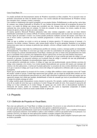 Curso Visual Basic 5.0

Un estudio profundo del funcionamiento interno de Windows necesitaría un libro completo. No es necesario tener un
profundo conocimiento de todos los detalles técnicos. Una versión reducida del funcionamiento de Windows incluye
tres conceptos clave: ventanas, eventos y mensajes.
Una ventana es simplemente una región rectangular con sus propios límites. Probablemente ya sabe que hay varios tipos
de ventanas: una ventana Explorador en Windows 95, una ventana de documento dentro de su programa de proceso de
textos o un cuadro de diálogo que emerge para recordarle una cita. Aunque éstos son los ejemplos más comunes,
realmente hay otros muchos tipos de ventanas. Un botón de comando es una ventana. Los iconos, cuadros de texto,
botones de opción y barras de menús son todos ventanas.
El sistema operativo Microsoft Windows administra todas estas ventanas asignando a cada una un único número
identificador (controlador de ventana o hWnd). El sistema controla continuamente cada una de estas ventanas para ver si
existen signos de actividad o eventos. Los eventos pueden producirse mediante acciones del usuario, como hacer clic
con el mouse (ratón) o presionar una tecla, mediante programación o incluso como resultado de acciones de otras
ventanas.
Cada vez que se produce un evento se envía un mensaje al sistema operativo. El sistema procesa el mensaje y lo
transmite a las demás ventanas. Entonces, cada ventana puede realizar la acción apropiada, basándose en sus propias
instrucciones para tratar ese mensaje en particular (por ejemplo, volverse a dibujar cuando otra ventana la ha dejado al
descubierto).
Como puede imaginar, tratar todas las combinaciones posibles de ventanas, eventos y mensajes podría ser interminable.
Afortunadamente, Visual Basic le evita tener que tratar con todos los controladores de mensajes de bajo nivel. Muchos
de los mensajes los controla automáticamente Visual Basic, mientras que otros se tratan como procedimientos de evento
para su comodidad. Esto le permite crear rápidamente eficaces aplicaciones sin tener que tratar detalles innecesarios.
En las aplicaciones tradicionales o "por procedimientos", la aplicación es la que controla qué partes de código y en qué
secuencia se ejecutan. La ejecución comienza con la primera línea de código y continúa con una ruta predefinida a
través de la aplicación, llamando a los procedimientos según se necesiten.
En una aplicación controlada por eventos, el código no sigue una ruta predeterminada; ejecuta distintas secciones de
código como respuesta a los eventos. Los eventos pueden desencadenarse por acciones del usuario, por mensajes del
sistema o de otras aplicaciones, o incluso por la propia aplicación. La secuencia de estos eventos determina la secuencia
en la que se ejecuta el código, por lo que la ruta a través del código de la aplicación es diferente cada vez que se ejecuta
el programa.
Puesto que no puede predecir la secuencia de los eventos, el código debe establecer ciertos supuestos acerca del "estado
del mundo" cuando se ejecute. Cuando haga suposiciones (por ejemplo, que un campo de entrada debe contener un valor
antes de ejecutar un procedimiento para procesar ese valor), debe estructurar la aplicación de forma que asegure que esa
suposición siempre será válida (por ejemplo, deshabilitando el botón de comando que inicia el procedimiento hasta que
el campo de entrada contenga un valor).
El código también puede desencadenar eventos durante la ejecución. Por ejemplo, cambiar mediante programación el
texto de un cuadro de texto hace que se produzca el evento Change del cuadro de texto. Esto causaría la ejecución del
código (si lo hay) contenido en el evento Change. Si supone que este evento sólo se desencadenará mediante la
interacción del usuario, podría ver resultados inesperados. Por esta razón es importante comprender el modelo
controlado por eventos y tenerlo en cuenta cuando diseñe su aplicación.


1.3- Proyecto.


1.3.1- Definición de Proyecto en Visual Basic.

Para crear una aplicación con Visual Basic se trabaja con proyectos. Un proyecto es una colección de archivos que se
usan para generar una aplicación. Este tema describe cómo generar y administrar proyectos.
Al crear una aplicación probablemente creará nuevos formularios; también puede volver a usar o modificar formularios
creados en proyectos anteriores. Esto también se aplica a otros módulos o archivos que pueda incluir en su proyecto. Los
controles ActiveX y los objetos de otras aplicaciones también se pueden compartir entre proyectos.
Después de ensamblar todos los componentes de un proyecto y escribir el código, puede compilar el proyecto para crear
un archivo ejecutable.



                                                                                                             Página 12 de 161
 