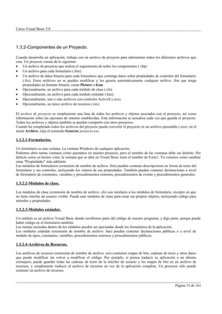 Curso Visual Basic 5.0




1.3.2-Componentes de un Proyecto.

Cuando desarrolla un aplicación, trabaja con un archivo de proyecto para administrar todos los diferentes archivos que
crea. Un proyecto consta de lo siguiente:
• Un archivo de proyecto que realiza el seguimiento de todos los componentes (.vbp)
• Un archivo para cada formulario (.frm).
• Un archivo de datos binario para cada formulario que contenga datos sobre propiedades de controles del formulario
     (.frx). Estos archivos no se pueden modificar y los genera automáticamente cualquier archivo .frm que tenga
     propiedades en formato binario, como Picture o Icon.
• Opcionalmente, un archivo para cada módulo de clase (.cls).
• Opcionalmente, un archivo para cada módulo estándar (.bas).
• Opcionalmente, uno o más archivos con controles ActiveX (.ocx).
• Opcionalmente, un único archivo de recursos (.res).

El archivo de proyecto es simplemente una lista de todos los archivos y objetos asociados con el proyecto, así como
información sobre las opciones de entorno establecidas. Esta información se actualiza cada vez que guarda el proyecto.
Todos los archivos y objetos también se pueden compartir con otros proyectos.
Cuando ha completado todos los archivos del proyecto puede convertir el proyecto en un archivo ejecutable (.exe): en el
menú Archivo, elija el comando Generar proyecto.exe.

1.3.2.1-Formularios.

Un formulario es una ventana. La ventana Windows de cualquier aplicación.
Podemos abrir tantas ventanas como queramos en nuestro proyecto, pero el nombre de las ventanas debe ser distinto. Por
defecto como ya hemos visto, la ventana que se abre en Visual Basic tiene el nombre de Form1. Ya veremos como cambiar
estas "Propiedades" más adelante.
Los módulos de formularios (extensión de nombre de archivo .frm) pueden contener descripciones en forma de texto del
formulario y sus controles, incluyendo los valores de sus propiedades. También pueden contener declaraciones a nivel
de formulario de constantes, variables y procedimientos externos, procedimientos de evento y procedimientos generales.

1.3.2.2-Módulos de clase.

Los módulos de clase (extensión de nombre de archivo .cls) son similares a los módulos de formulario, excepto en que
no tiene interfaz de usuario visible. Puede usar módulos de clase para crear sus propios objetos, incluyendo código para
métodos y propiedades.

1.3.2.3-Módulos estándar.

Un módulo es un archivo Visual Basic donde escribimos parte del código de nuestro programa, y digo parte, porque puede
haber código en el formulario también.
Las rutinas incluidas dentro de los módulos pueden ser ejecutadas desde los formularios de la aplicación.
Los módulos estándar (extensión de nombre de archivo .bas) pueden contener declaraciones públicas o a nivel de
módulo de tipos, constantes, variables, procedimientos externos y procedimientos públicos.

1.3.2.4-Archivos de Recursos.

Los archivos de recursos (extensión de nombre de archivo .res) contienen mapas de bits, cadenas de texto y otros datos
que puede modificar sin volver a modificar el código. Por ejemplo, si piensa traducir su aplicación a un idioma
extranjero, puede guardar todas las cadenas de texto de la interfaz de usuario y los mapas de bits en un archivo de
recursos, y simplemente traducir el archivo de recursos en vez de la aplicación completa. Un proyecto sólo puede
contener un archivo de recursos.



                                                                                                          Página 13 de 161
 