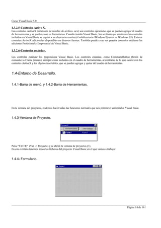 Curso Visual Basic 5.0

1.3.2.5-Controles Active X.
Los controles ActiveX (extensión de nombre de archivo .ocx) son controles opcionales que se pueden agregar al cuadro
de herramientas y se pueden usar en formularios. Cuando instala Visual Basic, los archivos que contienen los controles
incluidos en Visual Basic se copian a un directorio común (el subdirectorio WindowsSystem en Windows 95). Existen
controles ActiveX adicionales disponibles en diversas fuentes. También puede crear sus propios controles mediante las
ediciones Profesional y Empresarial de Visual Basic.

1.3.2.6-Controles estándar.

Los controles estándar los proporciona Visual Basic. Los controles estándar, como CommandButton (botón de
comando) o Frame (marco), siempre están incluidos en el cuadro de herramientas, al contrario de lo que ocurre con los
controles ActiveX y los objetos insertables, que se pueden agregar y quitar del cuadro de herramientas.


1.4-Entorno de Desarrollo.

1.4.1-Barra de menú. y 1.4.2-Barra de Herramientas.




En la ventana del programa, podemos hacer todas las funciones normales que nos permite el compilador Visual Basic.


1.4.3-Ventana de Proyecto.




Pulse "Ctrl+R" (Ver -> Proyecto) y se abrirá la ventana de proyectos (3).
En esta ventana tenemos todos los ficheros del proyecto Visual Basic en el que vamos a trabajar.


1.4.4- Formulario.




                                                                                                        Página 14 de 161
 