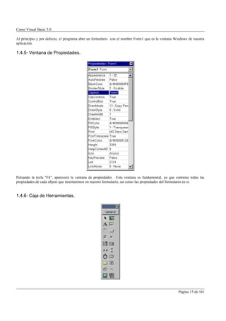 Curso Visual Basic 5.0

Al principio y por defecto, el programa abre un formulario con el nombre Form1 que es la ventana Windows de nuestra
aplicación.

1.4.5- Ventana de Propiedades.




Pulsando la tecla "F4", aparecerá la ventana de propiedades . Esta ventana es fundamental, ya que contiene todas las
propiedades de cada objeto que insertaremos en nuestro formulario, así como las propiedades del formulario en sí.


1.4.6- Caja de Herramientas.




                                                                                                    Página 15 de 161
 