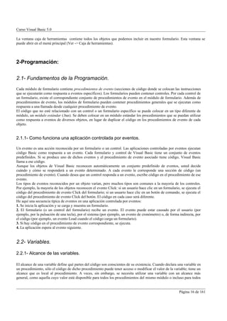 Curso Visual Basic 5.0

La ventana caja de herramientas contiene todos los objetos que podemos incluir en nuestro formulario. Esta ventana se
puede abrir en el menú principal (Ver -> Caja de herramientas).




2-Programación:


2.1- Fundamentos de la Programación.
Cada módulo de formulario contiene procedimientos de evento (secciones de código donde se colocan las instrucciones
que se ejecutarán como respuesta a eventos específicos). Los formularios pueden contener controles. Por cada control de
un formulario, existe el correspondiente conjunto de procedimientos de evento en el módulo de formulario. Además de
procedimientos de evento, los módulos de formulario pueden contener procedimientos generales que se ejecutan como
respuesta a una llamada desde cualquier procedimiento de evento.
El código que no esté relacionado con un control o un formulario específico se puede colocar en un tipo diferente de
módulo, un módulo estándar (.bas). Se deben colocar en un módulo estándar los procedimientos que se puedan utilizar
como respuesta a eventos de diversos objetos, en lugar de duplicar el código en los procedimientos de evento de cada
objeto.


2.1.1- Como funciona una aplicación controlada por eventos.

Un evento es una acción reconocida por un formulario o un control. Las aplicaciones controladas por eventos ejecutan
código Basic como respuesta a un evento. Cada formulario y control de Visual Basic tiene un conjunto de eventos
predefinidos. Si se produce uno de dichos eventos y el procedimiento de evento asociado tiene código, Visual Basic
llama a ese código.
Aunque los objetos de Visual Basic reconocen automáticamente un conjunto predefinido de eventos, usted decide
cuándo y cómo se responderá a un evento determinado. A cada evento le corresponde una sección de código (un
procedimiento de evento). Cuando desea que un control responda a un evento, escribe código en el procedimiento de ese
evento.
Los tipos de eventos reconocidos por un objeto varían, pero muchos tipos son comunes a la mayoría de los controles.
Por ejemplo, la mayoría de los objetos reconocen el evento Click: si un usuario hace clic en un formulario, se ejecuta el
código del procedimiento de evento Click del formulario; si un usuario hace clic en un botón de comando, se ejecuta el
código del procedimiento de evento Click del botón. El código en cada caso será diferente.
He aquí una secuencia típica de eventos en una aplicación controlada por eventos:
1. Se inicia la aplicación y se carga y muestra un formulario.
2. El formulario (o un control del formulario) recibe un evento. El evento puede estar causado por el usuario (por
ejemplo, por la pulsación de una tecla), por el sistema (por ejemplo, un evento de cronómetro) o, de forma indirecta, por
el código (por ejemplo, un evento Load cuando el código carga un formulario).
3. Si hay código en el procedimiento de evento correspondiente, se ejecuta.
4. La aplicación espera al evento siguiente.


2.2- Variables.

2.2.1- Alcance de las variables.

El alcance de una variable define qué partes del código son conscientes de su existencia. Cuando declara una variable en
un procedimiento, sólo el código de dicho procedimiento puede tener acceso o modificar el valor de la variable; tiene un
alcance que es local al procedimiento. A veces, sin embargo, se necesita utilizar una variable con un alcance más
general, como aquella cuyo valor está disponible para todos los procedimientos del mismo módulo o incluso para todos


                                                                                                          Página 16 de 161
 