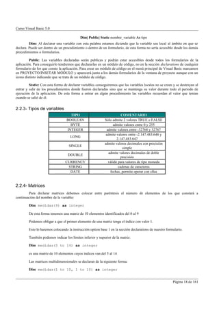 Curso Visual Basic 5.0

                                           Dim| Public| Static nombre_variable As tipo
         Dim: Al declarar una variable con esta palabra estamos diciendo que la variable sea local al ámbito en que se
declara. Puede ser dentro de un procedimiento o dentro de un formulario, de esta forma no sería accesible desde los demás
procedimientos o formularios.

         Public: Las variables declaradas serán publicas y podrán estar accesibles desde todos los formularios de la
aplicación. Para conseguirlo tendremos que declararlas en un módulo de código, no en la sección declarations de cualquier
formulario de los que conste la aplicación. Para crear un módulo de código en el menú principal de Visual Basic marcamos
en PROYECTO/INSETAR MÓDULO y aparecerá junto a los demás formularios de la ventana de proyecto aunque con un
icono distinto indicando que se trata de un módulo de código.

         Static: Con esta forma de declarar variables conseguiremos que las variables locales no se creen y se destruyan al
entrar y salir de los procedimientos donde fueron declaradas sino que se mantenga su valor durante todo el periodo de
ejecución de la aplicación. De esta forma a entrar en algún procedimiento las variables recuerdan el valor que tenían
cuando se salió de él.


2.2.3- Tipos de variables
                                    TIPO                                COMENTARIO
                                  BOOLEAN                   Sólo admite 2 valores TRUE o FALSE
                                    BYTE                          admite valores entre 0 y 255
                                  INTEGER                     admite valores entre -32768 y 32767
                                                             admite valores entre -2.147.483.648 y
                                    LONG
                                                                     2.147.483.647
                                                            admite valores decimales con precisión
                                   SINGLE
                                                                         simple
                                                               admite valores decimales de doble
                                   DOUBLE
                                                                        precisión
                                 CURRENCY                      válido para valores de tipo moneda
                                  STRING                              cadenas de caracteres
                                   DATE                         fechas, permite operar con ellas


2.2.4- Matrices
        Para declarar matrices debemos colocar entre paréntesis el número de elementos de los que constará a
continuación del nombre de la variable:

        Dim medidas(9) as integer

        De esta forma tenemos una matriz de 10 elementos identificados del 0 al 9

        Podemos obligar a que el primer elemento de una matriz tenga el índice con valor 1.

        Esto lo haremos colocando la instrucción option base 1 en la sección declarations de nuestro formulario.

        También podemos indicar los límites inferior y superior de la matriz:

        Dim medidas(5 to 14) as integer

        es una matriz de 10 elementos cuyos indices van del 5 al 14

        Las matrices multidimensionales se declaran de la siguiente forma:

        Dim medidas(1 to 10, 1 to 10) as integer


                                                                                                         Página 18 de 161
 
