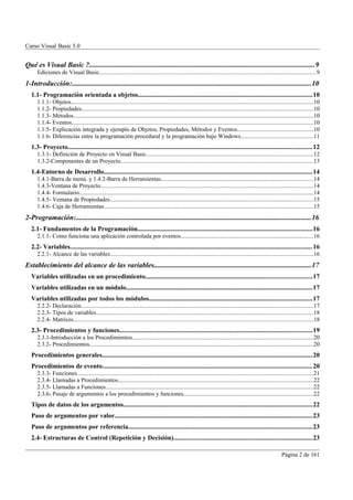 Curso Visual Basic 5.0


Qué es Visual Basic ?..............................................................................................................................9
      Ediciones de Visual Basic..................................................................................................................................................9
1-Introducción:......................................................................................................................................10
   1.1- Programación orientada a objetos.........................................................................................................10
      1.1.1- Objetos...................................................................................................................................................................10
      1.1.2- Propiedades............................................................................................................................................................10
      1.1.3- Métodos..................................................................................................................................................................10
      1.1.4- Eventos...................................................................................................................................................................10
      1.1.5- Explicación integrada y ejemplo de Objetos, Propiedades, Métodos y Eventos...................................................10
      1.1.6- Diferencias entre la programación procedural y la programación bajo Windows.................................................11
   1.3- Proyecto...................................................................................................................................................12
      1.3.1- Definición de Proyecto en Visual Basic................................................................................................................12
      1.3.2-Componentes de un Proyecto..................................................................................................................................13
   1.4-Entorno de Desarrollo.............................................................................................................................14
      1.4.1-Barra de menú. y 1.4.2-Barra de Herramientas......................................................................................................14
      1.4.3-Ventana de Proyecto...............................................................................................................................................14
      1.4.4- Formulario..............................................................................................................................................................14
      1.4.5- Ventana de Propiedades.........................................................................................................................................15
      1.4.6- Caja de Herramientas.............................................................................................................................................15
2-Programación:....................................................................................................................................16
   2.1- Fundamentos de la Programación.........................................................................................................16
      2.1.1- Como funciona una aplicación controlada por eventos.........................................................................................16
   2.2- Variables..................................................................................................................................................16
      2.2.1- Alcance de las variables.........................................................................................................................................16
Establecimiento del alcance de las variables........................................................................................17
   Variables utilizadas en un procedimiento....................................................................................................17
   Variables utilizadas en un módulo................................................................................................................17
   Variables utilizadas por todos los módulos..................................................................................................17
      2.2.2- Declaración............................................................................................................................................................17
      2.2.3- Tipos de variables..................................................................................................................................................18
      2.2.4- Matrices..................................................................................................................................................................18
   2.3- Procedimientos y funciones....................................................................................................................19
      2.3.1-Introducción a los Procedimientos..........................................................................................................................20
      2.3.2- Procedimientos.......................................................................................................................................................20
   Procedimientos generales...............................................................................................................................20
   Procedimientos de evento..............................................................................................................................20
      2.3.3- Funciones...............................................................................................................................................................21
      2.3.4- Llamadas a Procedimientos...................................................................................................................................22
      2.3.5- Llamadas a Funciones............................................................................................................................................22
      2.3.6- Pasaje de argumentos a los procedimientos y funciones.......................................................................................22
   Tipos de datos de los argumentos..................................................................................................................22
   Paso de argumentos por valor.......................................................................................................................23
   Paso de argumentos por referencia...............................................................................................................23
   2.4- Estructuras de Control (Repetición y Decisión)....................................................................................23

                                                                                                                                                                Página 2 de 161
 