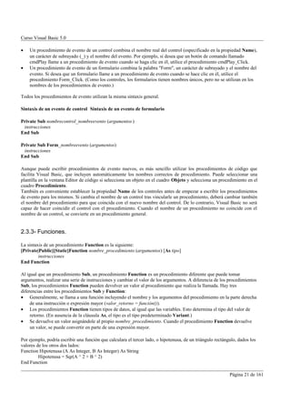 Curso Visual Basic 5.0

•   Un procedimiento de evento de un control combina el nombre real del control (especificado en la propiedad Name),
    un carácter de subrayado (_) y el nombre del evento. Por ejemplo, si desea que un botón de comando llamado
    cmdPlay llame a un procedimiento de evento cuando se haga clic en él, utilice el procedimiento cmdPlay_Click.
•   Un procedimiento de evento de un formulario combina la palabra "Form", un carácter de subrayado y el nombre del
    evento. Si desea que un formulario llame a un procedimiento de evento cuando se hace clic en él, utilice el
    procedimiento Form_Click. (Como los controles, los formularios tienen nombres únicos, pero no se utilizan en los
    nombres de los procedimientos de evento.)

Todos los procedimientos de evento utilizan la misma sintaxis general.

Sintaxis de un evento de control Sintaxis de un evento de formulario

Private Sub nombrecontrol_nombreevento (argumentos )
 instrucciones
End Sub

Private Sub Form_nombreevento (argumentos)
 instrucciones
End Sub

Aunque puede escribir procedimientos de evento nuevos, es más sencillo utilizar los procedimientos de código que
facilita Visual Basic, que incluyen automáticamente los nombres correctos de procedimiento. Puede seleccionar una
plantilla en la ventana Editor de código si selecciona un objeto en el cuadro Objeto y selecciona un procedimiento en el
cuadro Procedimiento.
También es conveniente establecer la propiedad Name de los controles antes de empezar a escribir los procedimientos
de evento para los mismos. Si cambia el nombre de un control tras vincularle un procedimiento, deberá cambiar también
el nombre del procedimiento para que coincida con el nuevo nombre del control. De lo contrario, Visual Basic no será
capaz de hacer coincidir el control con el procedimiento. Cuando el nombre de un procedimiento no coincide con el
nombre de un control, se convierte en un procedimiento general.


2.3.3- Funciones.

La sintaxis de un procedimiento Function es la siguiente:
[Private|Public][Static]Function nombre_procedimiento (argumentos) [As tipo]
         instrucciones
End Function

Al igual que un procedimiento Sub, un procedimiento Function es un procedimiento diferente que puede tomar
argumentos, realizar una serie de instrucciones y cambiar el valor de los argumentos. A diferencia de los procedimientos
Sub, los procedimientos Function pueden devolver un valor al procedimiento que realiza la llamada. Hay tres
diferencias entre los procedimientos Sub y Function:
• Generalmente, se llama a una función incluyendo el nombre y los argumentos del procedimiento en la parte derecha
     de una instrucción o expresión mayor (valor_retorno = función()).
• Los procedimientos Function tienen tipos de datos, al igual que las variables. Esto determina el tipo del valor de
     retorno. (En ausencia de la cláusula As, el tipo es el tipo predeterminado Variant.)
• Se devuelve un valor asignándole al propio nombre_procedimiento. Cuando el procedimiento Function devuelve
     un valor, se puede convertir en parte de una expresión mayor.

Por ejemplo, podría escribir una función que calculara el tercer lado, o hipotenusa, de un triángulo rectángulo, dados los
valores de los otros dos lados:
Function Hipotenusa (A As Integer, B As Integer) As String
         Hipotenusa = Sqr(A ^ 2 + B ^ 2)
End Function

                                                                                                            Página 21 de 161
 