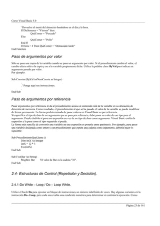 Curso Visual Basic 5.0

       ' Devuelve el menú del almuerzo basándose en el día y la hora.
       If DíaSemana = "Viernes" then
                QuéComer = "Pescado"
       Else
                QuéComer = "Pollo"
       End If
       If Hora > 4 Then QuéComer = "Demasiado tarde"
End Function

Paso de argumentos por valor
Sólo se pasa una copia de la variable cuando se pasa un argumento por valor. Si el procedimiento cambia el valor, el
cambio afecta sólo a la copia y no a la variable propiamente dicha. Utilice la palabra clave ByVal para indicar un
argumento pasado por valor.
Por ejemplo:

Sub Cuentas (ByVal intNumCuenta as Integer)
        .
        . ' Ponga aquí sus instrucciones.
        .
End Sub

Paso de argumentos por referencia
Pasar argumentos por referencia le da al procedimiento acceso al contenido real de la variable en su ubicación de
dirección de memoria. Como resultado, el procedimiento al que se ha pasado el valor de la variable se puede modificar
de forma permanente. La forma predeterminada de pasar valores en Visual Basic es por referencia.
Si especifica el tipo de dato de un argumento que se pasa por referencia, debe pasar un valor de ese tipo para el
argumento. Puede eludirlo si pasa una expresión en vez de un tipo de dato como argumento. Visual Basic evalúa la
expresión y la pasa como el tipo requerido si puede.
La forma más sencilla de convertir una variable en una expresión es ponerla entre paréntesis. Por ejemplo, para pasar
una variable declarada como entero a un procedimiento que espera una cadena como argumento, debería hacer lo
siguiente:

Sub ProcedimientoQueLlama ()
        Dim intX As Integer
        intX = 12 * 3
        Foo(intX)
End Sub

Sub Foo(Bar As String)
        MsgBox Bar        'El valor de Bar es la cadena "36".
End Sub



2.4- Estructuras de Control (Repetición y Decisión).

2.4.1-Do While – Loop / Do – Loop While.

Utilice el bucle Do para ejecutar un bloque de instrucciones un número indefinido de veces. Hay algunas variantes en la
instrucción Do...Loop, pero cada una evalúa una condición numérica para determinar si continúa la ejecución. Como


                                                                                                          Página 23 de 161
 