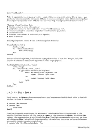 Curso Visual Basic 5.0

Nota El argumento incremento puede ser positivo o negativo. Si incremento es positivo, iniciar debe ser menor o igual
que finalizar o no se ejecutarán las instrucciones del bucle. Si incremento es negativo, iniciar debe ser mayor o igual que
finalizar para que se ejecute el cuerpo del bucle. Si no se establece Step, el valor predeterminado de incremento es 1.

Al ejecutar el bucle For, Visual Basic:
1. Establece contador al mismo valor que iniciar.
2. Comprueba si contador es mayor que finalizar. Si lo es, Visual Basic sale del bucle.
(Si incremento es negativo, Visual Basic comprueba si contador es menor que finalizar.)
3. Ejecuta instrucciones.
4. Incrementa contador en 1 o en instrucciones, si se especificó.
5. Repite los pasos 2 a 4.

Este código imprime los nombres de todas las fuentes de pantalla disponibles:

Private Sub Form_Click ()
         Dim I As Integer
         For i = 0 To Screen.FontCount
                  Print Screen.Fonts(i)
         Next
End Sub

En la aplicación de ejemplo VCR, el procedimiento HighlightButton utiliza un bucle For...Next para pasar por la
colección de controles del formulario VCR y mostrar el control Shape apropiado:

Sub HighlightButton(MyControl As Variant)
        Dim i As Integer
        For i = 0 To frmVCR.Controls.Count - 1
                 If TypeOf frmVCR.Controls(i) Is Shape Then
                         If frmVCR.Controls(i).Name = MyControl Then
                                 frmVCR.Controls(i).Visible = True
                         Else
                                 frmVCR.Controls(i).Visible = False
                         End If
                 End If
        Next
End Sub



2.4.3- If – Else – End If.
Use la estructura If...Then para ejecutar una o más instrucciones basadas en una condición. Puede utilizar la sintaxis de
una línea o un bloque de varias líneas:

If condición Then instrucción
If condición Then
         instrucciones
End If

Condición normalmente es una comparación, pero puede ser cualquier expresión que dé como resultado un valor
numérico. Visual Basic interpreta este valor como True o False; un valor numérico cero es False y se considera True
cualquier valor numérico distinto de cero. Si condición es True, Visual Basic ejecuta todas las instrucciones que siguen
a la palabra clave Then. Puede utilizar la sintaxis de una línea o de varias líneas para ejecutar una instrucción basada en
una condición (estos dos ejemplos son equivalentes):
If cualquierFecha < Now Then cualquierFecha = Now

                                                                                                             Página 25 de 161
 