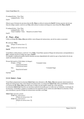Curso Visual Basic 5.0


If cualquierFecha < Now Then
         cualquierFecha = Now
End If

Observe que el formato de una única línea de If...Then no utiliza la instrucción End If. Si desea ejecutar más de una
línea de código cuando condición sea True, debe utilizar la sintaxis de bloque de varias líneas If...Then...End If.

If cualquierFecha < Now Then
         cualquierFecha = Now
         Timer1.Enabled = False ' Desactiva el control Timer.
End If

If...Then...Else
Utilice un bloque If...Then...Else para definir varios bloques de instrucciones, uno de los cuales se ejecutará:

If condición1 Then
         [bloque de instrucciones 1]
 [Else
         [bloque de instrucciones n]]
End If

Visual Basic evalúa primero condición1. Si es False, Visual Basic ejecuta el bloque de instrucciones correspondientes a
Else y después ejecuta el código que sigue a End If.
Por ejemplo, la aplicación podría realizar distintas acciones dependiendo del control en que se haya hecho clic de una
matriz de controles de menú:

Private Sub mnuCut_Click (Index As Integer)
         If Index = 0 Then                            ' Comando Cortar.
                  CopyActiveControl
                  ClearActiveControl
         Else                                                           ' Comando Pegar.
                  PasteActiveControl
         End If
End Sub


2.4.4- Select - Case

Visual Basic proporciona la estructura Select Case como alternativa a If...Then...Else para ejecutar selectivamente un
bloque de instrucciones entre varios bloques de instrucciones. La instrucción Select Case ofrece posibilidades similares
a la instrucción If...Then...Else, pero hace que el código sea más legible cuando hay varias opciones.
La estructura Select Case funciona con una única expresión de prueba que se evalúa una vez solamente, al principio de
la estructura. Visual Basic compara el resultado de esta expresión con los valores de cada Case de la estructura. Si hay
una coincidencia, ejecuta el bloque de instrucciones asociado a ese Case:

Select Case expresión_prueba
        [Case lista_expresiones1
                 [bloque de instrucciones 1]]
        [Case lista_expresiones2
                 [bloque de instrucciones 2]]
                 .
                 .


                                                                                                             Página 26 de 161
 