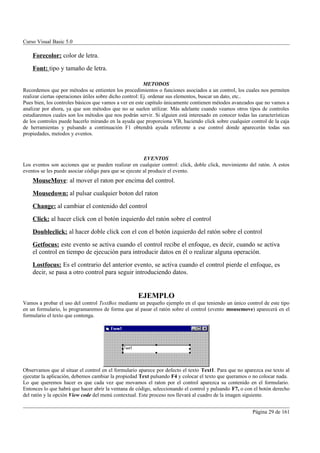 Curso Visual Basic 5.0

    Forecolor: color de letra.
    Font: tipo y tamaño de letra.

                                                          METODOS
Recordemos que por métodos se entienten los procedimientos o funciones asociados a un control, los cuales nos permiten
realizar ciertas operaciones útiles sobre dicho control: Ej. ordenar sus elementos, buscar un dato, etc..
Pues bien, los controles básicos que vamos a ver en este capítulo únicamente contienen métodos avanzados que no vamos a
analizar por ahora, ya que son métodos que no se suelen utilizar. Más adelante cuando veamos otros tipos de controles
estudiaremos cuales son los métodos que nos podrán servir. Si alguien está interesado en conocer todas las características
de los controles puede hacerlo mirando en la ayuda que proporciona VB, haciendo click sobre cualquier control de la caja
de herramientas y pulsando a continuación F1 obtendrá ayuda referente a ese control donde aparecerán todas sus
propiedades, metodos y eventos.



                                                        EVENTOS
Los eventos son acciones que se pueden realizar en cualquier control: click, doble click, movimiento del ratón. A estos
eventos se les puede asociar código para que se ejecute al producir el evento.
    MouseMove: al mover el raton por encima del control.
    Mousedown: al pulsar cualquier boton del raton
    Change: al cambiar el contenido del control
    Click: al hacer click con el botón izquierdo del ratón sobre el control
    Doubleclick: al hacer doble click con el con el botón izquierdo del ratón sobre el control
    Getfocus: este evento se activa cuando el control recibe el enfoque, es decir, cuando se activa
    el control en tiempo de ejecución para introducir datos en él o realizar alguna operación.
    Lostfocus: Es el contrario del anterior evento, se activa cuando el control pierde el enfoque, es
    decir, se pasa a otro control para seguir introduciendo datos.


                                                    EJEMPLO
Vamos a probar el uso del control TextBox mediante un pequeño ejemplo en el que teniendo un único control de este tipo
en un formulario, lo programaremos de forma que al pasar el ratón sobre el control (evento mousemove) aparecerá en el
formulario el texto que contenga.




Observamos que al situar el control en el formulario aparece por defecto el texto Text1. Para que no aparezca ese texto al
ejecutar la aplicación, debemos cambiar la propiedad Text pulsando F4 y colocar el texto que queramos o no colocar nada.
Lo que queremos hacer es que cada vez que movamos el raton por el control aparezca su contenido en el formulario.
Entonces lo que habrá que hacer abrir la ventana de código, seleccionando el control y pulsando F7, o con el botón derecho
del ratón y la opción View code del menú contextual. Este proceso nos llevará al cuadro de la imagen siguiente.


                                                                                                         Página 29 de 161
 