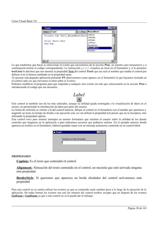 Curso Visual Basic 5.0




Lo que tendremos que hacer es seleccionar el evento que necesitemos de la sección Proc, en nuestro caso mousemove y a
continuación teclear el codigo correspondiente: La instrucción print visualiza un texto en el formulario y si le ponemos
text1.text le decimos que nos muestre la propiedad Text del control Text1 que ese será el nombre que tendrá el control por
defecto si no lo hemos cambiado en la propiedad name.
Al ejecutar esta pequeña aplicación pulsando F5 observaremos como aparece en el formulario lo que hayamos tecleado en
el control cada vez que movemos el raton sobre el Textbox.
Podemos modificar el programa para que responda a cualquier otro evento sin más que seleccionarlo en la sección Proc e
introduciendo el codigo que sea necesario.


                                                         Label
Este control es también uno de los más utilizados, aunque su utilidad queda restringida a la visualización de datos en el
mismo, no permitiendo la introducción de datos por parte del usuario.
La forma de utilizarlo es similar a la del control anterior, dibujar el control en el formulario con el tamaño que queramos y
asignarle un texto en tiempo de diseño o de ejecución esta vez sin utilizar la propiedad text puesto que no la incorpora, sino
utilizando la propiedad caption.
Este control sirve para mostrar mensajes en nuestro formulario que orienten al usuario sobre la utilidad de los demás
controles que tengamos en la aplicación o para indicarnos acciones que podemos realizar. En el ejemplo anterior donde
aparecía un textbox en el formulario, hubiera quedado mejor con un mensaje aclaratorio contenido en un control label:




PROPIEDADES
    Caption: Es el texto que contendrá el control.
    Alignment: Alineación del texto contenido en el control, no necesita que esté activada ninguna
    otra propiedad.
    BorderStyle: Si queremos que aparezca un borde alrededor del control activaremos esta
    propiedad.

Para este control no se suelen utilizar los eventos ya que su contenido suele cambiar poco a lo largo de la ejecución de la
aplicación. De todas formas los eventos son casi los mismos del control textbox excepto que no dispone de los eventos
GetFocus y LostFocus ya que a este control no se le puede dar el enfoque.



                                                                                                            Página 30 de 161
 