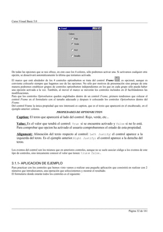 Curso Visual Basic 5.0




De todas las opciones que se nos ofrece, en este caso los 4 colores, sólo podremos activar una. Si activamos cualquier otra
opción, se desactivará automáticamente la última que teníamos activada.
El marco que está alrededor de los 4 controles optionbutton se trata del control Frame          , es opcional, aunque es
conviente colocarlo siempre que hagamos uso de las opciones. No sólo por motivos de presentación sino porque de esta
manera podremos establecer grupos de controles optionbutton independientes en los que en cada grupo sólo pueda haber
una opcioón activada a la vez. También, al mover el marco se moverán los controles incluidos en él facilitándonos las
modificaciones.
Para que los controles Optionbutton queden englobados dentro de un control Frame, primero tendremos que colocar el
control Frame en el formulario con el tamaño adecuado y despues ir colocando los controles Optionbutton dentro del
Frame.
Del control Frame la única propiedad que nos interesará es caption, que es el texto que aparecerá en el encabezado, en el
ejemplo anterior: colores.
                                       PROPIEDADES DE OPTIONBUTTON
    Caption: El texto que aparecerá al lado del control: Rojo, verde, etc...
    Value: Es el valor que tendrá el control: True si se encuentra activado y False si no lo está.
    Para comprobar que opcion ha activado el usuario comprobaremos el estado de esta propiedad.
    Alignment: Alineación del texto respecto al control: Left Justify: el control aparece a la
    izquierda del texto. Es el ejemplo anterior. Right Justify: el control aparece a la derecha del
    texto.

Los eventos del control son los mismos que en anteriores controles, aunque no se suele asociar código a los eventos de este
tipo de controles, sino únicamente conocer el valor que tienen: true o false.


3.1.1- APLICACION DE EJEMPLO
Para practicar con los controles que hemos visto vamos a realizar una pequeña aplicación que consistirá en realizar con 2
números que introduzcamos, una operación que seleccionemos y mostrar el resultado.
El formulario donde estarán todos los controles es el siguiente:




                                                                                                          Página 32 de 161
 