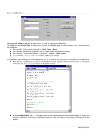 Curso Visual Basic 5.0




La propiedad Caption de cada uno de los controles es la que se muestra en el formulario.
He modificado la propiedad Name de cada control para que al utilizarlos desde el codigo sepamos cual es el control con el
que trabajamos:
    • Los controles TextBox tienen los nombres: Num1, Num2 y Resul.
    • Los controles Optionbutton tienen cada uno de ellos el mismo nombre que su caption
    • Los controles CommandButton tienen los nombres: Calcular, Limpiar y Salir.
    • A los controles Label y al Frame no have falta cambiarles el nombre.

Lo que habrá que hacer ahora es asociar codigo a cada uno de los botones que es de donde se van a realizar las operaciones:
    • Para el botón Calcular que es el que nos mostrará el resultado según la operación seleccionada, he utilizado la
        instrucción If Then Else que vimos en el capítulo anterior:




    •   El botón Limpiar Datos nos va a servir para borrar de una forma rápida los datos introducidos por el usuario y el
        resultado preparando los controles para introducir nuevos datos. El código que tendremos que introducir es muy
        simple:



                                                                                                          Página 33 de 161
 