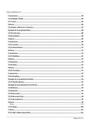 Curso Visual Basic 5.0

  Comentarios....................................................................................................................................................85
  15.16-Heigth, Width.......................................................................................................................................85
  15.17-Icon........................................................................................................................................................86
  Sintaxis............................................................................................................................................................86
  15.18-Index (Matriz de Controles)................................................................................................................87
  Ejemplo de la propiedad Index.....................................................................................................................88
  15.19-ListCount..............................................................................................................................................88
  15.20-ListIndex...............................................................................................................................................89
  Sintaxis............................................................................................................................................................89
  Comentarios....................................................................................................................................................89
  15.21-Locked...................................................................................................................................................90
  15.22-MousePointer.......................................................................................................................................91
  Sintaxis............................................................................................................................................................91
  Comentarios....................................................................................................................................................91
  15.23-Multiline................................................................................................................................................92
  Sintaxis............................................................................................................................................................92
  Comentarios....................................................................................................................................................92
  15.24-Name.....................................................................................................................................................92
  Sintaxis............................................................................................................................................................93
  15.25-NewIndex..............................................................................................................................................93
  Comentarios....................................................................................................................................................93
  15.26-ItemData...............................................................................................................................................93
  Ejemplo de la propiedad ItemData...............................................................................................................94
  15.27-PassWordChar.....................................................................................................................................95
  Ejemplo de la propiedad PasswordChar......................................................................................................95
  15.28-Picture...................................................................................................................................................95
  Comentarios....................................................................................................................................................96
  15.29-Recordset..............................................................................................................................................96
  15.30-RecordsetType......................................................................................................................................98
  15.31-RecordSource.......................................................................................................................................99
  Sintaxis............................................................................................................................................................99
     String..............................................................................................................................................................................100
  15.32-Shape...................................................................................................................................................100
  Valores..........................................................................................................................................................101
  15.33-SQL (Objeto QueryDef)....................................................................................................................101


                                                                                                                                                                   Página 6 de 161
 