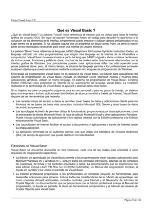 Curso Visual Basic 5.0



                                       Qué es Visual Basic ?
¿Qué es Visual Basic? La palabra "Visual" hace referencia al método que se utiliza para crear la interfaz
gráfica de usuario (GUI). En lugar de escribir numerosas líneas de código para describir la apariencia y la
ubicación de los elementos de la interfaz, simplemente puede arrastrar y colocar objetos prefabricados en su
lugar dentro de la pantalla. Si ha utilizado alguna vez un programa de dibujo como Paint, ya tiene la mayor
parte de las habilidades necesarias para crear una interfaz de usuario efectiva.
La palabra "Basic" hace referencia al lenguaje BASIC (Beginners All-Purpose Symbolic Instruction Code), un
lenguaje utilizado por más programadores que ningún otro lenguaje en la historia de la informática o
computación. Visual Basic ha evolucionado a partir del lenguaje BASIC original y ahora contiene centenares
de instrucciones, funciones y palabras clave, muchas de las cuales están directamente relacionadas con la
interfaz gráfica de Windows. Los principiantes pueden crear aplicaciones útiles con sólo aprender unas
pocas palabras clave, pero, al mismo tiempo, la eficacia del lenguaje permite a los profesionales acometer
cualquier objetivo que pueda alcanzarse mediante cualquier otro lenguaje de programación de Windows.
El lenguaje de programación Visual Basic no es exclusivo de Visual Basic. La Edición para aplicaciones del
sistema de programación de Visual Basic, incluida en Microsoft Excel, Microsoft Access y muchas otras
aplicaciones Windows, utilizan el mismo lenguaje. El sistema de programación de Visual Basic, Scripting
Edition (VBScript) para programar en Internet es un subconjunto del lenguaje Visual Basic. La inversión
realizada en el aprendizaje de Visual Basic le ayudará a abarcar estas otras áreas.
Si su objetivo es crear un pequeño programa para su uso personal o para su grupo de trabajo, un sistema
para una empresa o incluso aplicaciones distribuidas de alcance mundial a través de Internet, Visual Basic
dispone de las herramientas que necesita.
 • Las características de acceso a datos le permiten crear bases de datos y aplicaciones cliente para los
   formatos de las bases de datos más conocidas, incluidos Microsoft SQL Server y otras bases de datos
   de ámbito empresarial.
 • Las tecnologías ActiveX™ le permiten utilizar la funcionalidad proporcionada por otras aplicaciones, como
   el procesador de textos Microsoft Word, la hoja de cálculo Microsoft Excel y otras aplicaciones Windows.
   Puede incluso automatizar las aplicaciones y los objetos creados con la Edición profesional o la Edición
   empresarial de Visual Basic.
 • Las capacidades de Internet facilitan el acceso a documentos y aplicaciones a través de Internet desde
   su propia aplicación.
 • La aplicación terminada es un auténtico archivo .exe que utiliza una biblioteca de vínculos dinámicos
   (DLL) de tiempo de ejecución que puede distribuir con toda libertad.



Ediciones de Visual Basic
Visual Basic se encuentra disponible en tres versiones, cada una de las cuales está orientada a unos
requisitos de programación específicos.
 • La Edición de aprendizaje de Visual Basic permite a los programadores crear robustas aplicaciones para
   Microsoft Windows 95 y Windows NT ®. Incluye todos los controles intrínsecos, además de los controles
   de cuadrícula, de fichas y los controles enlazados a datos. La documentación que se proporciona con
   esta edición incluye Learn VB Now (un CD-ROM multimedia), un Manual del programador impreso, la
   Ayuda en pantalla y los Libros en pantalla de Visual Basic.
 • La Edición profesional proporciona a los profesionales un completo conjunto de herramientas para
   desarrollar soluciones para terceros. Incluye todas las características de la Edición de aprendizaje, así
   como controles ActiveX adicionales, incluidos controles para Internet y el Generador de informes de
   Crystal Reports. La documentación que se proporciona con la Edición profesional incluye el Manual del
   programador, la Ayuda en pantalla, la Guía de herramientas componentes y el Manual del usuario de
   Crystal Reports para Visual Basic.



                                                                                                Página 9 de 161
 