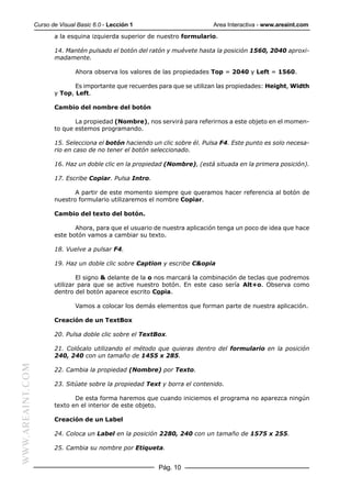 Curso de Visual Basic 6.0 - Lección 1                        Area Interactiva - www.areaint.com
                         a la esquina izquierda superior de nuestro formulario.

                         14. Mantén pulsado el botón del ratón y muévete hasta la posición 1560, 2040 aproxi-
                         madamente.

                                 Ahora observa los valores de las propiedades Top = 2040 y Left = 1560.

                                Es importante que recuerdes para que se utilizan las propiedades: Height, Width
                         y Top, Left.

                         Cambio del nombre del botón

                                La propiedad (Nombre), nos servirá para referirnos a este objeto en el momen-
                         to que estemos programando.

                         15. Selecciona el botón haciendo un clic sobre él. Pulsa F4. Este punto es solo necesa-
                         rio en caso de no tener el botón seleccionado.

                         16. Haz un doble clic en la propiedad (Nombre), (está situada en la primera posición).

                         17. Escribe Copiar. Pulsa Intro.

                                A partir de este momento siempre que queramos hacer referencia al botón de
                         nuestro formulario utilizaremos el nombre Copiar.

                         Cambio del texto del botón.

                                Ahora, para que el usuario de nuestra aplicación tenga un poco de idea que hace
                         este botón vamos a cambiar su texto.

                         18. Vuelve a pulsar F4.

                         19. Haz un doble clic sobre Caption y escribe C&opia

                                 El signo & delante de la o nos marcará la combinación de teclas que podremos
                         utilizar para que se active nuestro botón. En este caso sería Alt+o. Observa como
                         dentro del botón aparece escrito Copia.

                                 Vamos a colocar los demás elementos que forman parte de nuestra aplicación.

                         Creación de un TextBox

                         20. Pulsa doble clic sobre el TextBox.

                         21. Colócalo utilizando el método que quieras dentro del formulario en la posición
                         240, 240 con un tamaño de 1455 x 285.
WWW.AREAINT.COM




                         22. Cambia la propiedad (Nombre) por Texto.

                         23. Sitúate sobre la propiedad Text y borra el contenido.

                                De esta forma haremos que cuando iniciemos el programa no aparezca ningún
                         texto en el interior de este objeto.

                         Creación de un Label

                         24. Coloca un Label en la posición 2280, 240 con un tamaño de 1575 x 255.

                         25. Cambia su nombre por Etiqueta.


                                                            Pág. 10
 