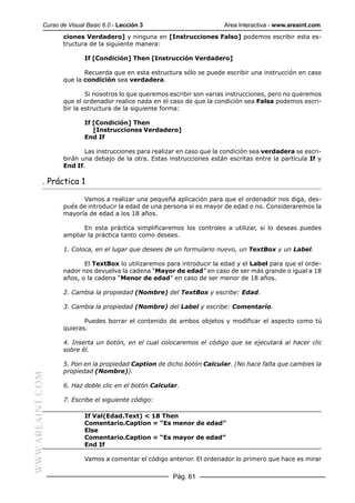 Curso de Visual Basic 6.0 - Lección 3                        Area Interactiva - www.areaint.com
                  ciones Verdadero] y ninguna en [Instrucciones Falso] podemos escribir esta es-
                  tructura de la siguiente manera:

                          If [Condición] Then [Instrucción Verdadero]

                         Recuerda que en esta estructura sólo se puede escribir una instrucción en caso
                  que la condición sea verdadera.

                          Si nosotros lo que queremos escribir son varias instrucciones, pero no queremos
                  que el ordenador realice nada en el caso de que la condición sea Falsa podemos escri-
                  bir la estructura de la siguiente forma:

                          If [Condición] Then
                             [Instrucciones Verdadero]
                          End If

                         Las instrucciones para realizar en caso que la condición sea verdadera se escri-
                  birán una debajo de la otra. Estas instrucciones están escritas entre la partícula If y
                  End If.

           . Práctica 1

                        Vamos a realizar una pequeña aplicación para que el ordenador nos diga, des-
                  pués de introducir la edad de una persona si es mayor de edad o no. Consideraremos la
                  mayoría de edad a los 18 años.

                        En esta práctica simplificaremos los controles a utilizar, si lo deseas puedes
                  ampliar la práctica tanto como desees.

                  1. Coloca, en el lugar que desees de un formulario nuevo, un TextBox y un Label.

                         El TextBox lo utilizaremos para introducir la edad y el Label para que el orde-
                  nador nos devuelva la cadena “Mayor de edad” en caso de ser más grande o igual a 18
                  años, o la cadena “Menor de edad” en caso de ser menor de 18 años.

                  2. Cambia la propiedad (Nombre) del TextBox y escribe: Edad.

                  3. Cambia la propiedad (Nombre) del Label y escribe: Comentario.

                         Puedes borrar el contenido de ambos objetos y modificar el aspecto como tú
                  quieras.

                  4. Inserta un botón, en el cual colocaremos el código que se ejecutará al hacer clic
                  sobre él.

                  5. Pon en la propiedad Caption de dicho botón Calcular. (No hace falta que cambies la
                  propiedad (Nombre)).
WWW.AREAINT.COM




                  6. Haz doble clic en el botón Calcular.

                  7. Escribe el siguiente código:

                          If Val(Edad.Text) < 18 Then
                          Comentario.Caption = “Es menor de edad”
                          Else
                          Comentario.Caption = “Es mayor de edad”
                          End If

                          Vamos a comentar el código anterior. El ordenador lo primero que hace es mirar

                                                       Pág. 61
 