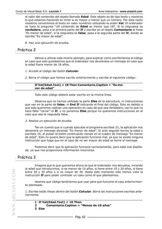 Curso de Visual Basic 6.0 - Lección 1                         Area Interactiva - www.areaint.com
                  el valor del contenido del objeto llamado Edad. Este objeto es de tipo texto y nosotros
                  lo que estamos haciendo es mirar si es mayor o menor que un número. Por esta razón
                  nosotros convertimos el texto en valor numérico utilizando la orden Val. El ordenador
                  se hace la pregunta “¿El contenido de Edad es menor que 18?. Si la respuesta es
                  verdadera, pasa a la primera parte del If y escribe en el objeto Comentario la frase
                  “Es menor de edad”, si la respuesta es falsa, pasa a la segunda parte del If, donde se
                  escribe “Es mayor de edad”.

                  8. Haz una ejecución de prueba.

           . Práctica 2

                         Vamos a utilizar este mismo ejemplo, para explicar como escribiríamos el código
                  en caso que solo quisiésemos que el ordenador nos devolviese un mensaje en caso que
                  la edad fuera menor de 18 años.

                  1. Accede al código del botón Calcular.

                  2. Borra el código que hemos escrito anteriormente y escribe el siguiente código:

                          If Val(Edad.Text) < 18 Then Comentario.Caption = “Es me-
                          nor de edad”

                          Todo este código deberá estar escrito en la misma línea.

                         Observa que no hemos utilizado la parte Else de la estructura, ni instrucciones
                  que van en la parte de falso, ni End If indicando el final del código. Esto es debido a
                  que solo queremos realizar una operación en caso de que sea Verdadero, con lo que no
                  hace falta “cerrar” el If, y no ponemos Else porque no queremos instrucciones en el
                  caso que sea la respuesta falsa.

                  3. Realiza un ejecución de prueba.

                         Ten en cuenta que si cuando ejecutas el programa escribes 21, la aplicación nos
                  devolverá un mensaje diciendo “Es menor de edad”. Si acto seguido borras la edad y
                  escribes 10, al pulsar el botón continuarás viendo en el cuadro de mensaje “Es menor
                  de edad”. Esto no quiere decir que la aplicación funcione mal, ya que no existe ninguna
                  instrucción que haga que en el caso de no ser mayor de edad se borre el mensaje.

                         Podemos decir que la aplicación funciona correctamente, pero está mal diseña-
                  da, ya que nos proporciona información incorrecta.

           . Práctica 3

                         Imagina que lo que queremos ahora es que el ordenador nos devuelva, mirando
                  la edad que introducimos, si es menor de 10 años, si tiene entre 10 y 20 años, si tiene
WWW.AREAINT.COM




                  entre 20 y 30 años o si es mayor de 30. Hasta este momento solo hemos visto la
                  instrucción If para poder controlar un caso como el que planteamos.

                         Veamos que código tendríamos que usar para que funcione el caso anteriormen-
                  te planteado.

                  1. Escribe estás líneas dentro del botón Calcular. Borra las instrucciones escritas ante-
                  riormente.

                          1 If Val(Edad.Text) < 10 Then
                          2      Comentario.Caption = “Menos de 10 años”
                          3 Else


                                                       Pág. 62
 