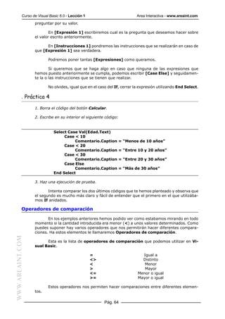 Curso de Visual Basic 6.0 - Lección 1                          Area Interactiva - www.areaint.com
                  preguntar por su valor.

                          En [Expresión 1] escribiremos cual es la pregunta que deseamos hacer sobre
                  el valor escrito anteriormente.

                        En [Instrucciones 1] pondremos las instrucciones que se realizarán en caso de
                  que [Expresión 1] sea verdadera.

                          Podremos poner tantas [Expresiones] como queramos.

                          Si queremos que se haga algo en caso que ninguna de las expresiones que
                  hemos puesto anteriormente se cumpla, podemos escribir [Case Else] y seguidamen-
                  te la o las instrucciones que se tienen que realizar.

                          No olvides, igual que en el caso del If, cerrar la expresión utilizando End Select.

           . Práctica 4

                  1. Borra el código del botón Calcular.

                  2. Escribe en su interior el siguiente código:


                             Select Case Val(Edad.Text)
                                  Case < 10
                                       Comentario.Caption       = “Menos de 10 años”
                                  Case < 20
                                       Comentario.Caption       = “Entre 10 y 20 años”
                                  Case < 30
                                       Comentario.Caption       = “Entre 20 y 30 años”
                                  Case Else
                                       Comentario.Caption       = “Más de 30 años”
                             End Select

                  3. Haz una ejecución de prueba.

                         Intenta comparar los dos últimos códigos que te hemos planteado y observa que
                  el segundo es mucho más claro y fácil de entender que el primero en el que utilizába-
                  mos If anidados.

           Operadores de comparación

                         En los ejemplos anteriores hemos podido ver como estabamos mirando en todo
                  momento si la cantidad introducida era menor (<) a unos valores determinados. Como
                  puedes suponer hay varios operadores que nos permitirán hacer diferentes compara-
                  ciones. Ha estos elementos le llamaremos Operadores de comparación.
WWW.AREAINT.COM




                        Esta es la lista de operadores de comparación que podemos utilizar en Vi-
                  sual Basic.

                                                   =                         Igual a
                                                   <>                        Distinto
                                                   <                          Menor
                                                   >                          Mayor
                                                   <=                      Menor o igual
                                                   >=                      Mayor o igual

                          Estos operadores nos permiten hacer comparaciones entre diferentes elemen-
                  tos.

                                                         Pág. 64
 