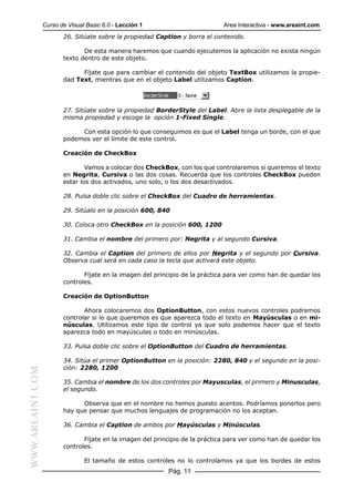 Curso de Visual Basic 6.0 - Lección 1                        Area Interactiva - www.areaint.com
                         26. Sitúate sobre la propiedad Caption y borra el contenido.

                                De esta manera haremos que cuando ejecutemos la aplicación no exista ningún
                         texto dentro de este objeto.

                               Fíjate que para cambiar el contenido del objeto TextBox utilizamos la propie-
                         dad Text, mientras que en el objeto Label utilizamos Caption.




                         27. Sitúate sobre la propiedad BorderStyle del Label. Abre la lista desplegable de la
                         misma propiedad y escoge la opción 1-Fixed Single.

                              Con esta opción lo que conseguimos es que el Label tenga un borde, con el que
                         podemos ver el límite de este control.

                         Creación de CheckBox

                                 Vamos a colocar dos CheckBox, con los que controlaremos si queremos el texto
                         en Negrita, Cursiva o las dos cosas. Recuerda que los controles CheckBox pueden
                         estar los dos activados, uno solo, o los dos desactivados.

                         28. Pulsa doble clic sobre el CheckBox del Cuadro de herramientas.

                         29. Sitúalo en la posición 600, 840

                         30. Coloca otro CheckBox en la posición 600, 1200

                         31. Cambia el nombre del primero por: Negrita y al segundo Cursiva.

                         32. Cambia el Caption del primero de ellos por Negrita y el segundo por Cursiva.
                         Observa cual será en cada caso la tecla que activará este objeto.

                                Fíjate en la imagen del principio de la práctica para ver como han de quedar los
                         controles.

                         Creación de OptionButton

                                Ahora colocaremos dos OptionButton, con estos nuevos controles podremos
                         controlar si lo que queremos es que aparezca todo el texto en Mayúsculas o en mi-
                         núsculas. Utilizamos este tipo de control ya que solo podemos hacer que el texto
                         aparezca todo en mayúsculas o todo en minúsculas.

                         33. Pulsa doble clic sobre el OptionButton del Cuadro de herramientas.

                         34. Sitúa el primer OptionButton en la posición: 2280, 840 y el segundo en la posi-
                         ción: 2280, 1200
WWW.AREAINT.COM




                         35. Cambia el nombre de los dos controles por Mayusculas, el primero y Minusculas,
                         el segundo.

                               Observa que en el nombre no hemos puesto acentos. Podríamos ponerlos pero
                         hay que pensar que muchos lenguajes de programación no los aceptan.

                         36. Cambia el Caption de ambos por Mayúsculas y Minúsculas.

                                Fíjate en la imagen del principio de la práctica para ver como han de quedar los
                         controles.

                                 El tamaño de estos controles no lo controlamos ya que los bordes de estos
                                                            Pág. 11
 