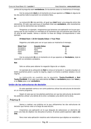 Curso de Visual Basic 6.0 - Lección 1                         Area Interactiva - www.areaint.com
                  partes de la pregunta sean verdaderas. En los demás casos no mostramos el mensaje.

                         Con la conjunción And en el momento en el que aparece un Falso en alguna de
                  las dos partes toda la expresión se considera falsa.

                  Or

                        La conjunción Or nos permite, al igual que And hacer una pregunta entre dos
                  elementos. En este caso para que el resultado total sea verdadero, solo necesitamos
                  que uno de los elementos sea verdadero.

                        Pongamos un ejemplo: imaginemos que tenemos una aplicación en la que que-
                  remos que se nos muestre un mensaje en el momento que una persona sea mayor de
                  25 años o esté casada. Vamos a escribir la línea de código correspondiente a este
                  ejemplo:

                          If Edad.Text > 25 Or Casado.Value = True Then

                          Hagamos una tabla para ver en que casos se mostraría el mensaje .

                        Edad.Text              Casado.Value                       Mensaje
                        Verdadero              Verdadero                            Sí
                        Verdadero              Falso                                Sí
                        Falso                  Verdadero                            Sí
                        Falso                  Falso                                No

                         Con la conjunción Or en el momento en el que aparece un Verdadero, toda la
                  expresión se considera verdadera.

                  Not

                          Solo se utiliza para obtener la negación lógica de un objeto.

                         Un ejemplo de la utilización de Not lo vimos en la lección 2. Cuando al pulsar un
                  botón queríamos poner o quitar la negrita, según si el texto a cambiar estaba o no en
                  negrita.

                          La instrucción en cuestión era la siguiente: Texto.FontBold = Not
                  Texto.FontBold. Si el valor que está detrás del Not es verdadero pasa a ser falso y
                  si es falso pasa a ser verdadero.

           Unión de las estructuras de decisión

                        En este apartado vamos a ver como podemos utilizar las estructuras de decisión
                  en un mismo programa.

                         Según el caso que se nos plantee podremos ver que las estructuras de decisión
                  las podemos utilizar una detrás de la otra o anidadas (una dentro de la otra).
WWW.AREAINT.COM




           . Práctica 5

                         Vamos a realizar una práctica en la que utilizaremos las dos estructuras de
                  decisión que hemos visto a lo largo de esta lección.

                         Crearemos una aplicación en la que después de seleccionar un elemento de
                  entre una lista de objetos nos devuelva el precio. El precio podrá aparecer con o sin
                  IVA.

                          Para crear esta aplicación nosotros solo indicaremos que objetos se necesitan y


                                                        Pág. 66
 