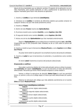 Curso de Visual Basic 6.0 - Lección 3                          Area Interactiva - www.areaint.com
                  alguna de las propiedades que se deberán cambiar. El aspecto de la aplicación no es lo
                  más importante, pero puedes dedicarle un rato a perfeccionar la apariencia de los
                  objetos insertados para hacer más atractiva la aplicación.



                  1. Inserta un ListBox al que llamarás ListaObjetos.

                  2. Introduce en el ListBox 5 nombres de diferentes objetos que puedas comprar en
                  cualquier tienda a los que más tarde pondremos precio.

                  3. Inserta un Frame.

                  4. Dentro de este Frame inserta dos OptionButton.

                  5. El primero tendrá como nombre ConIVA y como Caption: Con IVA.

                  6. El segundo tendrá como nombre SinIVA y como Caption: Sin IVA.

                  7. Activa uno de los dos OptionButton que has insertado anteriormente.

                        Según el OptionButton que se seleccione se mostrará el precio con o sin IVA.
                  Imaginemos que el IVA (Impuesto Valor Añadido) es de un 16% sobre el precio del
                  producto.

                  8. Inserta un botón al que le llamaremos MostrarPrecio y como Caption tendrá Mos-
                  trar Precio.

                          Al pulsar dicho botón la aplicación nos enseñará el precio del producto señalado.

                  9. Inserta un Label al que le borraremos el contenido y le pondremos como nombre
                  Precio.

                          En dicho Label mostremos el precio del producto seleccionado.

                  Empezando a codificar

                         Para saber cual de los objetos de la lista está activado vamos a utilizar la propie-
                  dad ListIndex del objeto ListaObjetos, la cual nos devuelve el índice del elemento
                  seleccionado. Recuerda que dicho índice siempre empieza a contar desde 0.

                         Vamos a utilizar la estructura de decisión Select Case la cual nos permitirá
                  tomar un camino u otro en el código según el índice que esté seleccionado de nuestra
                  lista.

                         Observa la estructura del código que más adelante escribiremos en el evento
                  Click del botón MostrarPrecio.
WWW.AREAINT.COM




                          Select Case ListaObjetos.ListIndex
                                Case 0
                          ‘ Instrucciones primer objeto seleccionado.
                                Case 1
                          ‘ Instrucciones segundo objeto seleccionado.
                                Case 2
                          ‘ Instrucciones tercer objeto seleccionado.
                                Case 3
                          ‘ Instrucciones cuarto objeto seleccionado.
                                Case 4
                          ‘ Instrucciones quinto objeto seleccionado.
                          End Select

                                                        Pág. 67
 