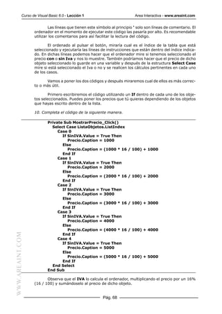 Curso de Visual Basic 6.0 - Lección 1                          Area Interactiva - www.areaint.com


                          Las líneas que tienen este símbolo al principio ‘ solo son líneas de comentario. El
                  ordenador en el momento de ejecutar este código las pasaría por alto. Es recomendable
                  utilizar los comentarios para así facilitar la lectura del código.

                         El ordenado al pulsar el botón, miraría cual es el índice de la tabla que está
                  seleccionado y ejecutaría las líneas de instrucciones que están dentro del índice indica-
                  do. En dichas líneas podemos hacer que el ordenador mire si tenemos seleccionado el
                  precio con o sin Iva y nos lo muestre. También podríamos hacer que el precio de dicho
                  objeto seleccionado lo guarde en una variable y después de la estructura Select Case
                  mire si está seleccionado el Iva o no y se realicen los cálculos pertinentes en cada uno
                  de los casos.

                        Vamos a poner los dos códigos y después miraremos cual de ellos es más correc-
                  to o más útil.

                          Primero escribiremos el código utilizando un If dentro de cada uno de los obje-
                  tos seleccionados. Puedes poner los precios que tú quieras dependiendo de los objetos
                  que hayas escrito dentro de la lista.

                  10. Completa el código de la siguiente manera.

                          Private Sub MostrarPrecio_Click()
                            Select Case ListaObjetos.ListIndex
                               Case 0
                                 If SinIVA.Value = True Then
                                    Precio.Caption = 1000
                                 Else
                                    Precio.Caption = (1000 * 16       / 100) + 1000
                                 End If
                               Case 1
                                 If SinIVA.Value = True Then
                                    Precio.Caption = 2000
                                 Else
                                    Precio.Caption = (2000 * 16       / 100) + 2000
                                 End If
                               Case 2
                                 If SinIVA.Value = True Then
                                    Precio.Caption = 3000
                                 Else
                                    Precio.Caption = (3000 * 16       / 100) + 3000
                                 End If
                               Case 3
                                 If SinIVA.Value = True Then
                                    Precio.Caption = 4000
                                 Else
                                    Precio.Caption = (4000 * 16       / 100) + 4000
WWW.AREAINT.COM




                                 End If
                               Case 4
                                 If SinIVA.Value = True Then
                                    Precio.Caption = 5000
                                 Else
                                    Precio.Caption = (5000 * 16       / 100) + 5000
                                 End If
                            End Select
                          End Sub

                         Observa que el IVA lo calcula el ordenador, multiplicando el precio por un 16%
                  (16 / 100) y sumándoselo al precio de dicho objeto.


                                                        Pág. 68
 