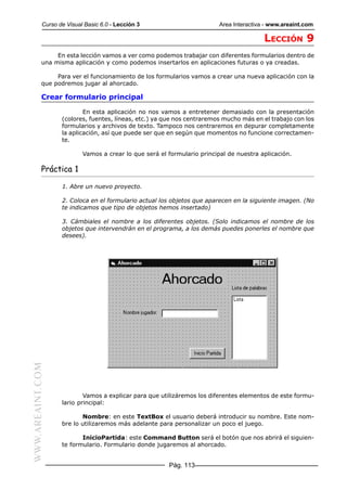 Curso de Visual Basic 6.0 - Lección 3                         Area Interactiva - www.areaint.com

                                                                                         LECCIÓN 9
                En esta lección vamos a ver como podemos trabajar con diferentes formularios dentro de
           una misma aplicación y como podemos insertarlos en aplicaciones futuras o ya creadas.

                Para ver el funcionamiento de los formularios vamos a crear una nueva aplicación con la
           que podremos jugar al ahorcado.

           Crear formulario principal

                          En esta aplicación no nos vamos a entretener demasiado con la presentación
                  (colores, fuentes, líneas, etc.) ya que nos centraremos mucho más en el trabajo con los
                  formularios y archivos de texto. Tampoco nos centraremos en depurar completamente
                  la aplicación, así que puede ser que en según que momentos no funcione correctamen-
                  te.

                          Vamos a crear lo que será el formulario principal de nuestra aplicación.

           Práctica 1

                  1. Abre un nuevo proyecto.

                  2. Coloca en el formulario actual los objetos que aparecen en la siguiente imagen. (No
                  te indicamos que tipo de objetos hemos insertado)

                  3. Cámbiales el nombre a los diferentes objetos. (Solo indicamos el nombre de los
                  objetos que intervendrán en el programa, a los demás puedes ponerles el nombre que
                  desees).
WWW.AREAINT.COM




                          Vamos a explicar para que utilizáremos los diferentes elementos de este formu-
                  lario principal:

                         Nombre: en este TextBox el usuario deberá introducir su nombre. Este nom-
                  bre lo utilizaremos más adelante para personalizar un poco el juego.

                         InicioPartida: este Command Button será el botón que nos abrirá el siguien-
                  te formulario. Formulario donde jugaremos al ahorcado.


                                                       Pág. 113
 
