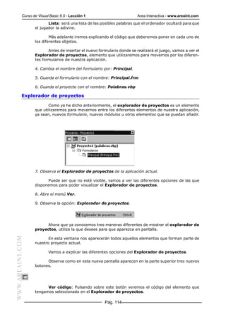 Curso de Visual Basic 6.0 - Lección 1                        Area Interactiva - www.areaint.com
                         Lista: será una lista de las posibles palabras que el ordenador ocultará para que
                  el jugador la adivine.

                          Más adelante iremos explicando el código que deberemos poner en cada uno de
                  los diferentes objetos.

                         Antes de insertar el nuevo formulario donde se realizará el juego, vamos a ver el
                  Explorador de proyectos, elemento que utilizaremos para movernos por los diferen-
                  tes formularios de nuestra aplicación.

                  4. Cambia el nombre del formulario por: Principal.

                  5. Guarda el formulario con el nombre: Principal.frm

                  6. Guarda el proyecto con el nombre: Palabras.vbp

           Explorador de proyectos

                         Como ya he dicho anteriormente, el explorador de proyectos es un elemento
                  que utilizaremos para movernos entre los diferentes elementos de nuestra aplicación,
                  ya sean, nuevos formulario, nuevos módulos u otros elementos que se puedan añadir.




                  7. Observa el Explorador de proyectos de la aplicación actual.

                        Puede ser que no esté visible, vamos a ver las diferentes opciones de las que
                  disponemos para poder visualizar el Explorador de proyectos.

                  8. Abre el menú Ver.

                  9. Observa la opción: Explorador de proyectos.




                        Ahora que ya conocemos tres maneras diferentes de mostrar el explorador de
                  proyectos, utiliza la que desees para que aparezca en pantalla.
WWW.AREAINT.COM




                         En esta ventana nos aparecerán todos aquellos elementos que forman parte de
                  nuestro proyecto actual.

                          Vamos a explicar las diferentes opciones del Explorador de proyectos.

                        Observa como en esta nueva pantalla aparecen en la parte superior tres nuevos
                  botones.




                        Ver código: Pulsando sobre este botón veremos el código del elemento que
                  tengamos seleccionado en el Explorador de proyectos.

                                                       Pág. 114
 