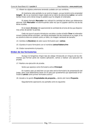 Curso de Visual Basic 6.0 - Lección 3                         Area Interactiva - www.areaint.com
                  13. Añade los objetos anteriores teniendo cuidado con sus nombres.

                         Al mostrarse esta pantalla no se verá la imagen, ya que tendrá como propiedad
                  Height = 0, no se mostrará ningún objeto de la matriz de elementos Letra y se verán
                  tantas líneas como letras tenga la palabra que ha elegido el ordenador.

                          El objeto llamado Marcador nos indicará la cantidad de letras que deberemos
                  adivinar. Este Marcador irá disminuyendo cada vez que el jugador adivine una de las
                  letras ocultas.

                        En el objeto Errores irán apareciendo la cantidad de errores de los que dispone-
                  mos antes de perder la partida.

                         Cada vez que el usuario introduzca una letra y pulse el botón Tirar el ordenador
                  mirará cuantas letras coinciden. Las letras acertadas nos las mostrará en su lugar, si no
                  se acierta la letra se contará como un fallo y la imagen cambiará de tamaño.

                  14. Cambia el (Nombre) de este nuevo formulario por: Letras.

                  15. Guarda el nuevo formulario con el nombre: LetrasTablero.frm

                  16. Graba nuevamente el proyecto.

           Orden de los formularios

                        Aunque no tengamos ningún tipo de código introducido en ninguno de los ele-
                  mentos que forman parte de nuestra aplicación, vamos a realizar una ejecución de
                  prueba.

                  17. Realiza una ejecución de prueba.

                          Verás que aparece como formulario activo Principal.

                         En nuestro caso ya está bien ya que este será el formulario de presentación del
                  juego, pero ¿qué deberíamos hacer en el caso que quisiéramos que apareciese el for-
                  mulario Letras como primer formulario activo?

                  18. Accede a la opción Propiedades de proyecto... dentro del menú Proyecto.

                          Seguidamente aparecerá una pantalla como la siguiente:
WWW.AREAINT.COM




                                                       Pág. 117
 