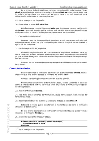 Curso de Visual Basic 6.0 - Lección 1                          Area Interactiva - www.areaint.com
                         En la primera de las líneas lo que hacemos es ocultar el formulario actual (Prin-
                  cipal) y seguidamente mostrar el formulario de juego (Letras) observa que ahora este
                  formulario no hace falta que sea modal, ya que el usuario no podrá cambiar entre
                  diferentes formularios de la misma aplicación.

                  29. Inicia una ejecución de prueba.

                  30. Pulsa sobre el botón InicioPartida.

                         Podrás observar como el formulario Principal desaparece y aparece el formula-
                  rio Letras. Ahora el usuario podría realizar una partida, ¿pero que ocurriría si por
                  cualquier motivo el usuario de la aplicación desea cerrar esta pantalla?.

                  31. Cierra el formulario actual.

                         Observa como ha desaparecido el formulario actual y no aparece el principal.
                  Con lo que la única solución que nos queda para finalizar la aplicación es detener la
                  ejecución del programa.

                  32. Detén la ejecución del programa.

                          Cuando trabajábamos con los dos formularios en pantalla no ocurría nada, ya
                  que al cerrar uno, todavía teníamos abierto el anterior. Pero, en este caso esto no es así,
                  ya que al cerrar el segundo formulario abierto no podemos trabajar con el primero ya
                  que está oculto.

                          Vamos a ver un nuevo evento que se realiza en el momento de cerrar el formu-
                  lario activo.

           Cerrar formularios

                        Cuando cerramos el formulario se iniciará un evento llamado Unload. Podría-
                  mos decir que este evento es todo lo contrario del evento Load.

                          Vamos a ver como podemos utilizarlo en nuestro ejemplo.

                         Necesitamos que al cerrar el formulario Letras, ya sea utilizando el botón de
                  cerrar o finalizando la partida, se vuelva a ver en pantalla el formulario principal de
                  nuestra aplicación.

                  33. Accede al formulario Letras.

                  34. Haz doble clic en el fondo del formulario actual, para acceder a los eventos del
                  formulario Letras.

                  35. Despliega la lista de los eventos y selecciona de toda la lista: Unload.

                          Este será el evento que se ejecutará en el momento que se cierre el formulario
WWW.AREAINT.COM




                  utilizando el botón cerrar.

                          En este evento escribiremos la instrucción correspondiente para que se vuelva a
                  visualizar el formulario Principal.

                  36. Escribe las siguientes líneas de código.

                          Private Sub Form_Unload(Cancel As Integer)
                            Principal.Visible = True
                          End Sub

                  37. Inicia una ejecución de prueba.

                                                        Pág. 120
 
