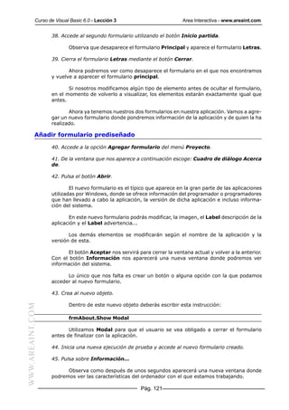 Curso de Visual Basic 6.0 - Lección 3                         Area Interactiva - www.areaint.com


                  38. Accede al segundo formulario utilizando el botón Inicio partida.

                          Observa que desaparece el formulario Principal y aparece el formulario Letras.

                  39. Cierra el formulario Letras mediante el botón Cerrar.

                         Ahora podremos ver como desaparece el formulario en el que nos encontramos
                  y vuelve a aparecer el formulario principal.

                         Si nosotros modificamos algún tipo de elemento antes de ocultar el formulario,
                  en el momento de volverlo a visualizar, los elementos estarán exactamente igual que
                  antes.

                         Ahora ya tenemos nuestros dos formularios en nuestra aplicación. Vamos a agre-
                  gar un nuevo formulario donde pondremos información de la aplicación y de quien la ha
                  realizado.

           Añadir formulario prediseñado

                  40. Accede a la opción Agregar formulario del menú Proyecto.

                  41. De la ventana que nos aparece a continuación escoge: Cuadro de diálogo Acerca
                  de.

                  42. Pulsa el botón Abrir.

                          El nuevo formulario es el típico que aparece en la gran parte de las aplicaciones
                  utilizadas por Windows, donde se ofrece información del programador o programadores
                  que han llevado a cabo la aplicación, la versión de dicha aplicación e incluso informa-
                  ción del sistema.

                         En este nuevo formulario podrás modificar, la imagen, el Label descripción de la
                  aplicación y el Label advertencia...

                         Los demás elementos se modificarán según el nombre de la aplicación y la
                  versión de esta.

                         El botón Aceptar nos servirá para cerrar la ventana actual y volver a la anterior.
                  Con el botón Información nos aparecerá una nueva ventana donde podremos ver
                  información del sistema.

                        Lo único que nos falta es crear un botón o alguna opción con la que podamos
                  acceder al nuevo formulario.

                  43. Crea al nuevo objeto.

                          Dentro de este nuevo objeto deberás escribir esta instrucción:
WWW.AREAINT.COM




                          frmAbout.Show Modal

                         Utilizamos Modal para que el usuario se vea obligado a cerrar el formulario
                  antes de finalizar con la aplicación.

                  44. Inicia una nueva ejecución de prueba y accede al nuevo formulario creado.

                  45. Pulsa sobre Información...

                        Observa como después de unos segundos aparecerá una nueva ventana donde
                  podremos ver las características del ordenador con el que estamos trabajando.

                                                       Pág. 121
 
